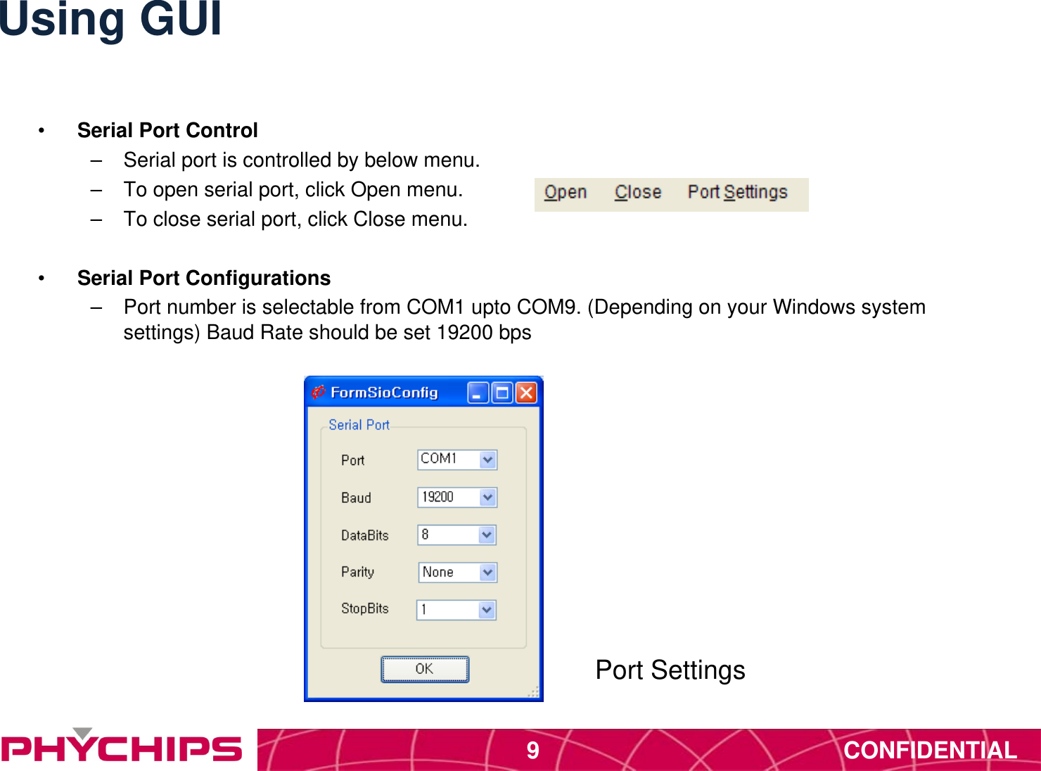 CONFIDENTIAL9Using GUI&bull;  Serial Port Control &ndash;  Serial port is controlled by below menu. &ndash;  To open serial port, click Open menu. &ndash;  To close serial port, click Close menu. &bull;  Serial Port Configurations &ndash;  Port number is selectable from COM1 upto COM9. (Depending on your Windows system settings) Baud Rate should be set 19200 bps Port Settings