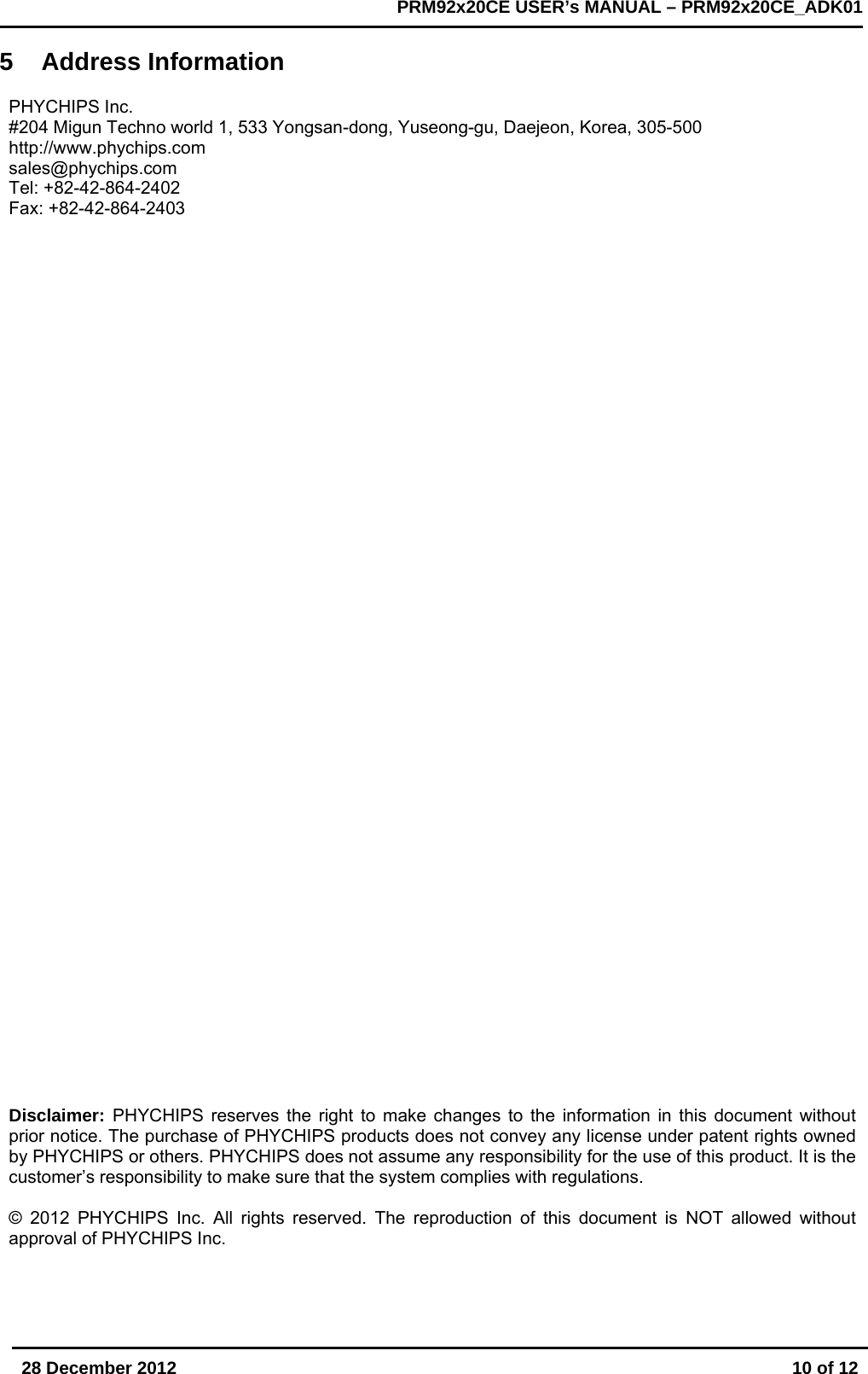       28 December 2012  10 of 12         PRM92x20CE USER&rsquo;s MANUAL &ndash; PRM92x20CE_ADK01      5 Address Information  PHYCHIPS Inc. #204 Migun Techno world 1, 533 Yongsan-dong, Yuseong-gu, Daejeon, Korea, 305-500 http://www.phychips.com sales@phychips.com Tel: +82-42-864-2402  Fax: +82-42-864-2403   Disclaimer: PHYCHIPS reserves the right to make changes to the information in this document without prior notice. The purchase of PHYCHIPS products does not convey any license under patent rights owned by PHYCHIPS or others. PHYCHIPS does not assume any responsibility for the use of this product. It is the customer&rsquo;s responsibility to make sure that the system complies with regulations.  &copy; 2012 PHYCHIPS Inc. All rights reserved. The reproduction of this document is NOT allowed without approval of PHYCHIPS Inc.    