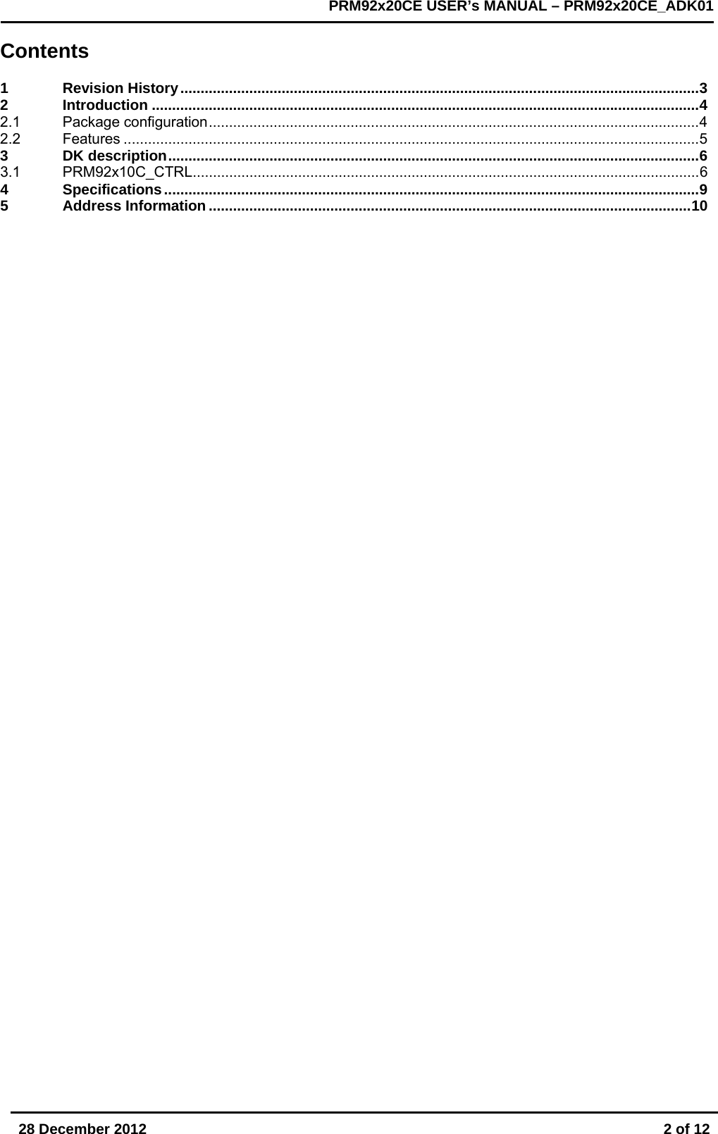       28 December 2012  2 of 12         PRM92x20CE USER&rsquo;s MANUAL &ndash; PRM92x20CE_ADK01      Contents  1 Revision History ................................................................................................................................ 3 2 Introduction ....................................................................................................................................... 4 2.1 Package configuration ......................................................................................................................... 4 2.2 Features .............................................................................................................................................. 5 3 DK description ................................................................................................................................... 6 3.1 PRM92x10C_CTRL ............................................................................................................................. 6 4 Specifications .................................................................................................................................... 9 5 Address Information ....................................................................................................................... 10     