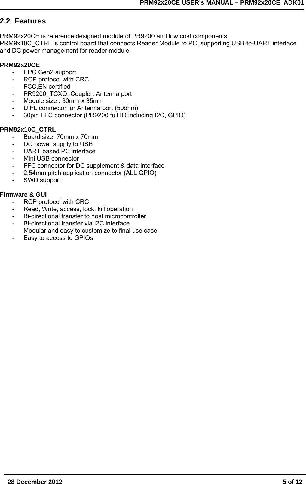       28 December 2012  5 of 12         PRM92x20CE USER&rsquo;s MANUAL &ndash; PRM92x20CE_ADK01      2.2 Features  PRM92x20CE is reference designed module of PR9200 and low cost components.  PRM9x10C_CTRL is control board that connects Reader Module to PC, supporting USB-to-UART interface and DC power management for reader module.  PRM92x20CE - EPC Gen2 support -  RCP protocol with CRC - FCC,EN certified -  PR9200, TCXO, Coupler, Antenna port -  Module size : 30mm x 35mm -  U.FL connector for Antenna port (50ohm) -  30pin FFC connector (PR9200 full IO including I2C, GPIO)  PRM92x10C_CTRL -  Board size: 70mm x 70mm -  DC power supply to USB -  UART based PC interface -  Mini USB connector -  FFC connector for DC supplement &amp; data interface -  2.54mm pitch application connector (ALL GPIO) - SWD support  Firmware &amp; GUI -  RCP protocol with CRC - Read, Write, access, lock, kill operation -  Bi-directional transfer to host microcontroller -  Bi-directional transfer via I2C interface -  Modular and easy to customize to final use case -  Easy to access to GPIOs   