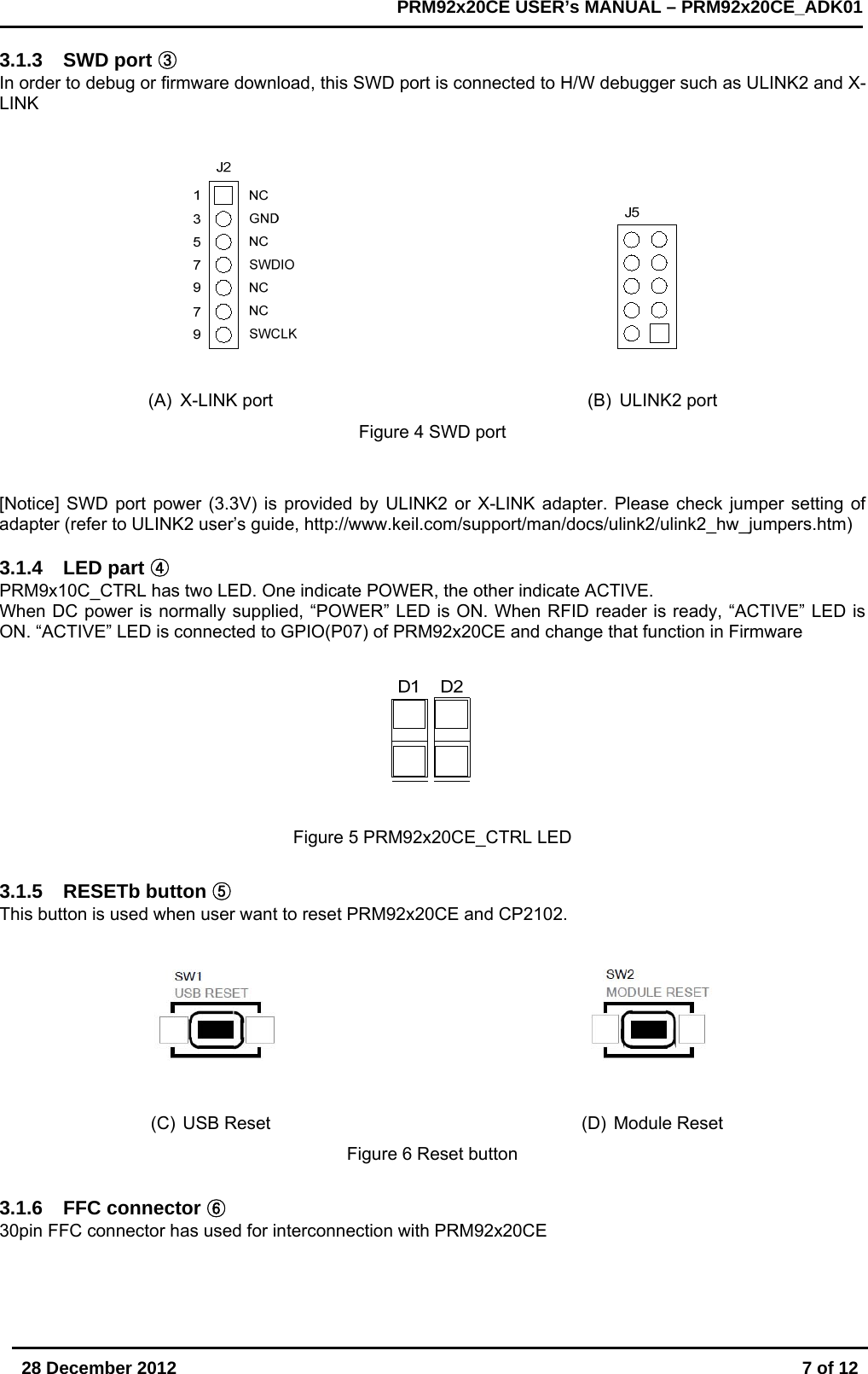       28 December 2012  7 of 12         PRM92x20CE USER&rsquo;s MANUAL &ndash; PRM92x20CE_ADK01      3.1.3 SWD port ③ In order to debug or firmware download, this SWD port is connected to H/W debugger such as ULINK2 and X-LINK                                                           (A) X-LINK port  (B) ULINK2 port Figure 4 SWD port   [Notice] SWD port power (3.3V) is provided by ULINK2 or X-LINK adapter. Please check jumper setting of adapter (refer to ULINK2 user&rsquo;s guide, http://www.keil.com/support/man/docs/ulink2/ulink2_hw_jumpers.htm)  3.1.4 LED part ④ PRM9x10C_CTRL has two LED. One indicate POWER, the other indicate ACTIVE. When DC power is normally supplied, &ldquo;POWER&rdquo; LED is ON. When RFID reader is ready, &ldquo;ACTIVE&rdquo; LED is ON. &ldquo;ACTIVE&rdquo; LED is connected to GPIO(P07) of PRM92x20CE and change that function in Firmware  Figure 5 PRM92x20CE_CTRL LED   3.1.5 RESETb button ⑤ This button is used when user want to reset PRM92x20CE and CP2102.     (C) USB Reset  (D) Module Reset Figure 6 Reset button  3.1.6 FFC connector ⑥ 30pin FFC connector has used for interconnection with PRM92x20CE    