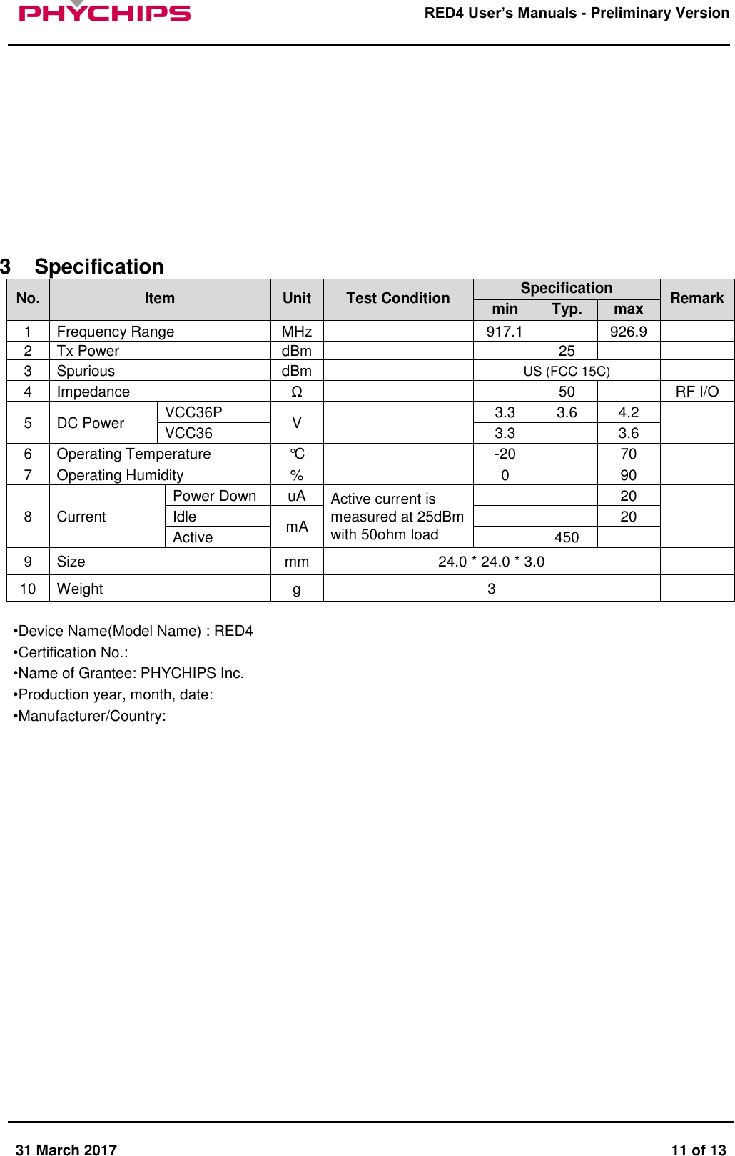       31 March 2017  11 of 13         RED4 User&rsquo;s Manuals - Preliminary Version            3  Specification No. Item Unit Test Condition Specification Remark min Typ. max 1 Frequency Range MHz  917.1  926.9  2 Tx Power  dBm   25   3 Spurious  dBm  US (FCC 15C)  4 Impedance &Omega;   50  RF I/O 5 DC Power VCC36P V  3.3 3.6 4.2  VCC36 3.3  3.6 6 Operating Temperature &deg;C  -20  70  7 Operating Humidity %  0  90  8 Current Power Down uA Active current is measured at 25dBm with 50ohm load   20  Idle mA   20 Active  450  9 Size mm 24.0 * 24.0 * 3.0  10 Weight g 3   &bull;Device Name(Model Name) : RED4 &bull;Certification No.:  &bull;Name of Grantee: PHYCHIPS Inc. &bull;Production year, month, date:  &bull;Manufacturer/Country:                       