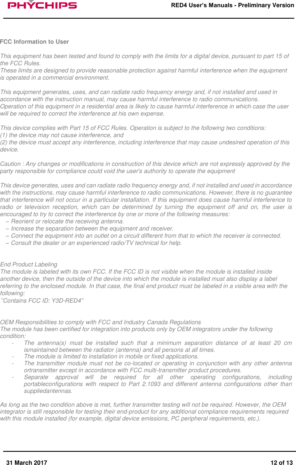       31 March 2017  12 of 13         RED4 User&rsquo;s Manuals - Preliminary Version      FCC Information to User  This equipment has been tested and found to comply with the limits for a digital device, pursuant to part 15 of the FCC Rules. These limits are designed to provide reasonable protection against harmful interference when the equipment is operated in a commercial environment.  This equipment generates, uses, and can radiate radio frequency energy and, if not installed and used in accordance with the instruction manual, may cause harmful interference to radio communications.  Operation of this equipment in a residential area is likely to cause harmful interference in which case the user will be required to correct the interference at his own expense.  This device complies with Part 15 of FCC Rules. Operation is subject to the following two conditions: (1) the device may not cause interference, and (2) the device must accept any interference, including interference that may cause undesired operation of this device.  Caution : Any changes or modifications in construction of this device which are not expressly approved by the party responsible for compliance could void the user's authority to operate the equipment  This device generates, uses and can radiate radio frequency energy and, if not installed and used in accordance with the instructions, may cause harmful interference to radio communications. However, there is no guarantee that interference will not occur in a particular installation. If this equipment does cause harmful interference to radio  or  television  reception,  which  can  be  determined  by  turning  the  equipment  off  and  on,  the  user  is encouraged to try to correct the interference by one or more of the following measures: &ndash; Reorient or relocate the receiving antenna.  &ndash; Increase the separation between the equipment and receiver.  &ndash; Connect the equipment into an outlet on a circuit different from that to which the receiver is connected.  &ndash; Consult the dealer or an experienced radio/TV technical for help.   End Product Labeling  The module is labeled with its own FCC. If the FCC ID is not visible when the module is installed inside another device, then the outside of the device into which the module is installed must also display a label referring to the enclosed module. In that case, the final end product must be labeled in a visible area with the following: &ldquo;Contains FCC ID: Y3D-RED4&rdquo;   OEM Responsibilities to comply with FCC and Industry Canada Regulations  The module has been certified for integration into products only by OEM integrators under the following condition:  -  The  antenna(s)  must  be  installed  such  that  a  minimum  separation  distance  of  at  least  20  cm ismaintained between the radiator (antenna) and all persons at all times. -  The module is limited to installation in mobile or fixed applications. -  The transmitter module must not be co-located or operating in conjunction with any other antenna ortransmitter except in accordance with FCC multi-transmitter product procedures. -  Separate  approval  will  be  required  for  all  other  operating  configurations,  including portableconfigurations  with  respect  to  Part  2.1093  and  different  antenna configurations  other  than suppliedantennas.  As long as the two condition above is met, further transmitter testing will not be required. However, the OEM integrator is still responsible for testing their end-product for any additional compliance requirements required with this module installed (for example, digital device emissions, PC peripheral requirements, etc.).     