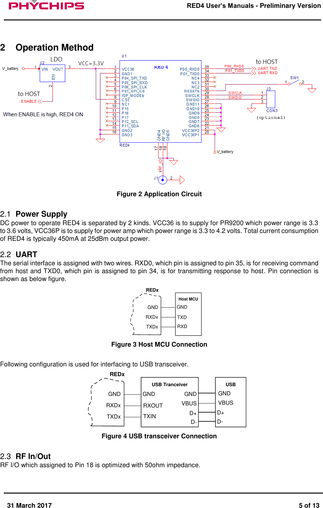       31 March 2017  5 of 13         RED4 User&rsquo;s Manuals - Preliminary Version      2  Operation Method  Figure 2 Application Circuit  2.1  Power Supply DC power to operate RED4 is separated by 2 kinds. VCC36 is to supply for PR9200 which power range is 3.3 to 3.6 volts, VCC36P is to supply for power amp which power range is 3.3 to 4.2 volts. Total current consumption of RED4 is typically 450mA at 25dBm output power.  2.2  UART  The serial interface is assigned with two wires. RXD0, which pin is assigned to pin 35, is for receiving command from host and TXD0, which pin is assigned to pin 34, is for transmitting response to host. Pin connection is shown as below figure. Host MCUTXDxRXDxGNDTXDRXDGNDREDx Figure 3 Host MCU Connection  Following configuration is used for interfacing to USB transceiver. USB TranceiverTXDxRXDxGNDRXOUTTXINGNDD+VBUSGNDUSBD-D+VBUSGNDD-REDx Figure 4 USB transceiver Connection  2.3  RF In/Out RF I/O which assigned to Pin 18 is optimized with 50ohm impedance.   