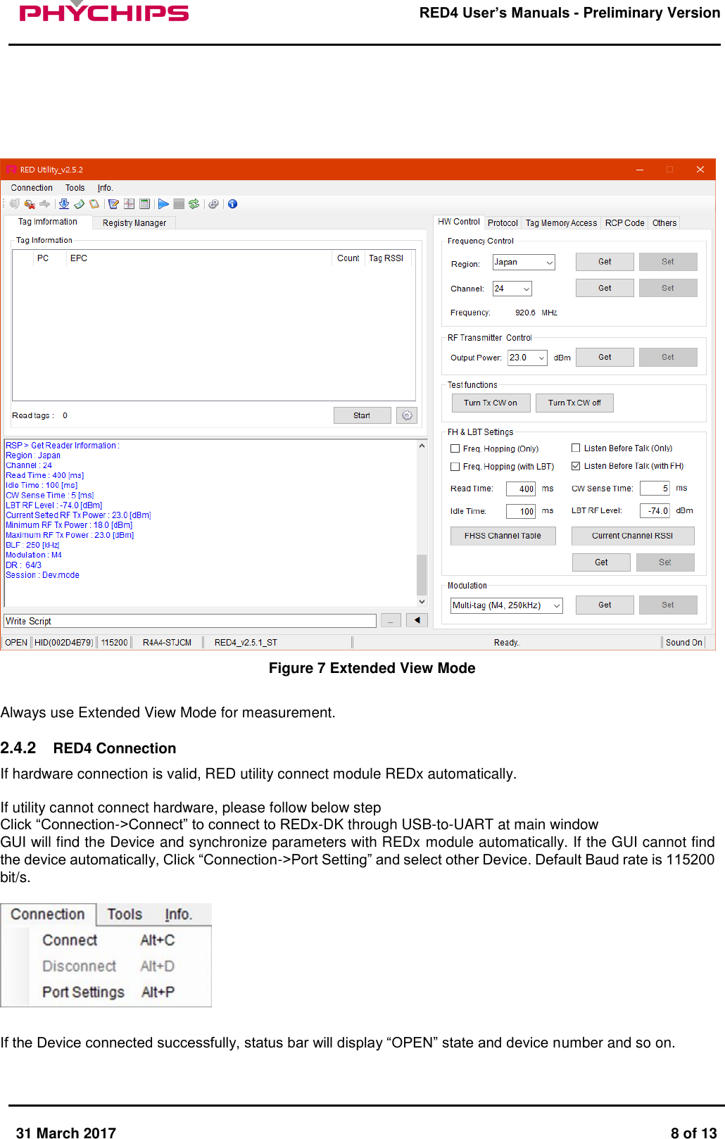       31 March 2017  8 of 13         RED4 User&rsquo;s Manuals - Preliminary Version           Figure 7 Extended View Mode  Always use Extended View Mode for measurement.  2.4.2  RED4 Connection If hardware connection is valid, RED utility connect module REDx automatically.   If utility cannot connect hardware, please follow below step  Click &ldquo;Connection->Connect&rdquo; to connect to REDx-DK through USB-to-UART at main window  GUI will find the Device and synchronize parameters with REDx module automatically. If the GUI cannot find the device automatically, Click &ldquo;Connection->Port Setting&rdquo; and select other Device. Default Baud rate is 115200 bit/s.    If the Device connected successfully, status bar will display &ldquo;OPEN&rdquo; state and device number and so on.  