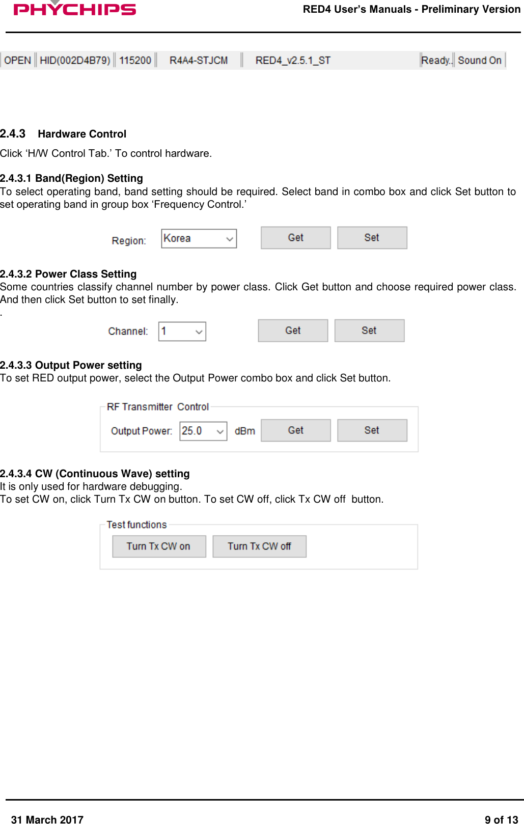       31 March 2017  9 of 13         RED4 User&rsquo;s Manuals - Preliminary Version          2.4.3  Hardware Control Click &lsquo;H/W Control Tab.&rsquo; To control hardware.  2.4.3.1 Band(Region) Setting To select operating band, band setting should be required. Select band in combo box and click Set button to set operating band in group box &lsquo;Frequency Control.&rsquo;    2.4.3.2 Power Class Setting Some countries classify channel number by power class. Click Get button and choose required power class. And then click Set button to set finally. .    2.4.3.3 Output Power setting To set RED output power, select the Output Power combo box and click Set button.    2.4.3.4 CW (Continuous Wave) setting It is only used for hardware debugging.  To set CW on, click Turn Tx CW on button. To set CW off, click Tx CW off  button.                   