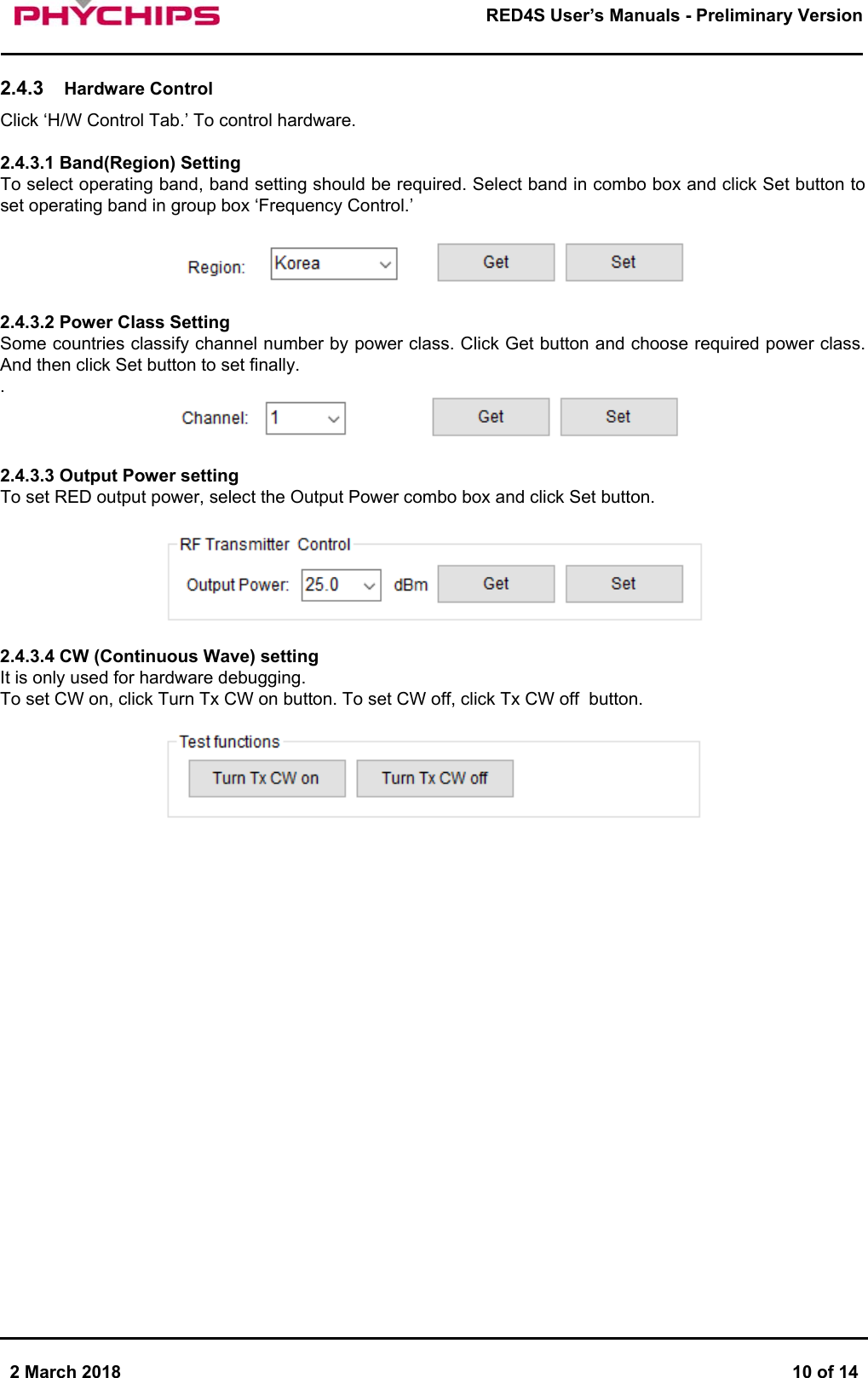       2 March 2018  10 of 14        RED4S User&rsquo;s Manuals - Preliminary Version      2.4.3  Hardware Control Click &lsquo;H/W Control Tab.&rsquo; To control hardware.  2.4.3.1 Band(Region) Setting To select operating band, band setting should be required. Select band in combo box and click Set button to set operating band in group box &lsquo;Frequency Control.&rsquo;    2.4.3.2 Power Class Setting Some countries classify channel number by power class. Click Get button and choose required power class. And then click Set button to set finally. .    2.4.3.3 Output Power setting To set RED output power, select the Output Power combo box and click Set button.    2.4.3.4 CW (Continuous Wave) setting It is only used for hardware debugging.  To set CW on, click Turn Tx CW on button. To set CW off, click Tx CW off  button.                         