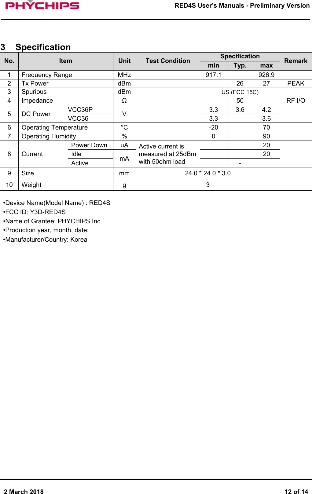       2 March 2018  12 of 14        RED4S User&rsquo;s Manuals - Preliminary Version       3  Specification No.  Item  Unit  Test Condition  Specification  Remark min  Typ.  max 1  Frequency Range  MHz  917.1  926.9 2  Tx Power   dBm      26  27  PEAK 3  Spurious   dBm  US (FCC 15C) 4  Impedance  &Omega;  50  RF I/O 5  DC Power  VCC36P  V   3.3  3.6  4.2  VCC36  3.3    3.6 6  Operating Temperature  &deg;C  -20  70 7  Operating Humidity  %  0  90 8  Current Power Down  uA  Active current is measured at 25dBm with 50ohm load 20  Idle  mA  20 Active  - 9  Size  mm  24.0 * 24.0 * 3.0   10  Weight  g  3    &bull;Device Name(Model Name) : RED4S &bull;FCC ID: Y3D-RED4S &bull;Name of Grantee: PHYCHIPS Inc. &bull;Production year, month, date:  &bull;Manufacturer/Country: Korea                               