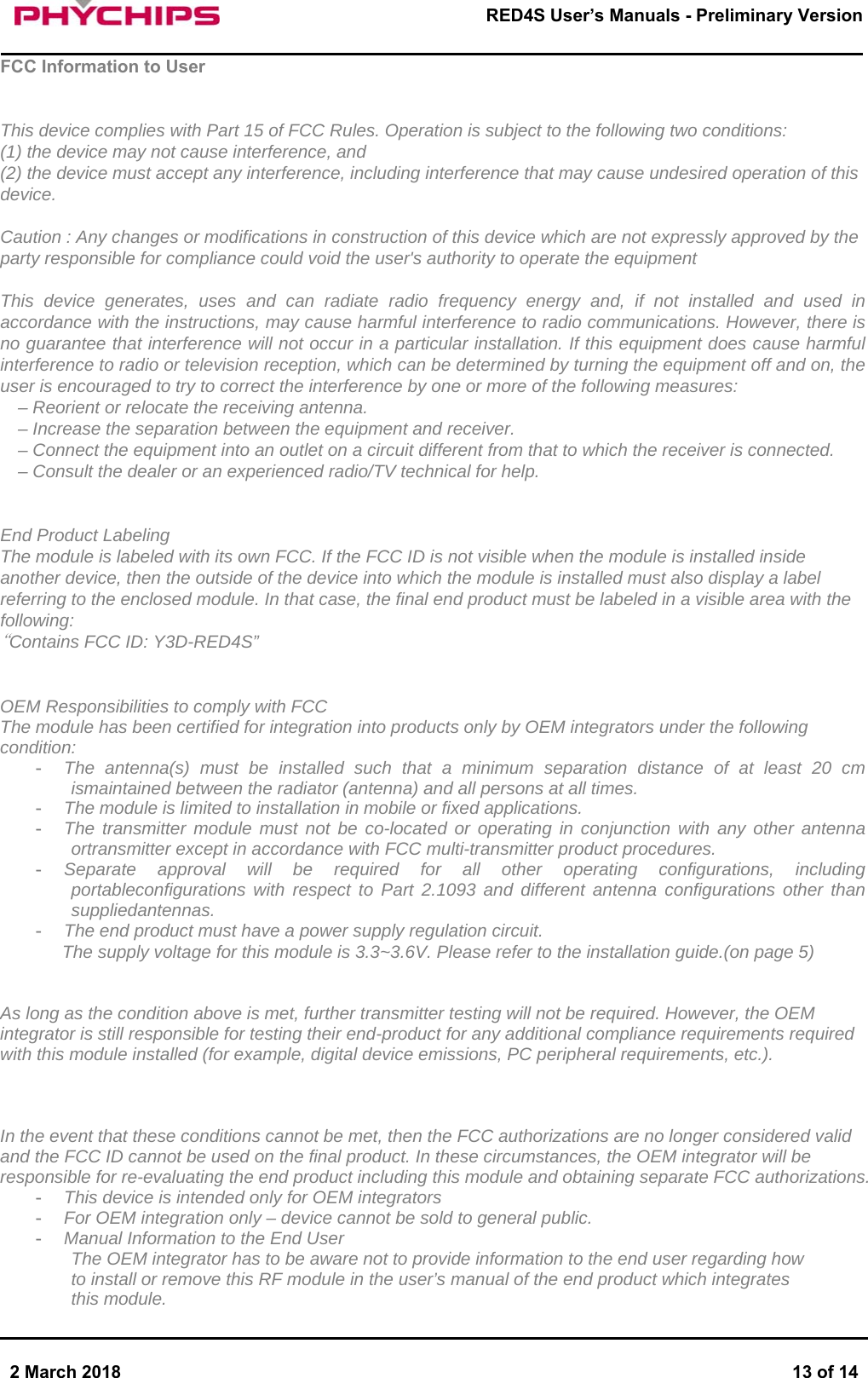       2 March 2018  13 of 14        RED4S User&rsquo;s Manuals - Preliminary Version     FCC Information to User   This device complies with Part 15 of FCC Rules. Operation is subject to the following two conditions: (1) the device may not cause interference, and (2) the device must accept any interference, including interference that may cause undesired operation of this device.  Caution : Any changes or modifications in construction of this device which are not expressly approved by the party responsible for compliance could void the user's authority to operate the equipment  This device generates, uses and can radiate radio frequency energy and, if not installed and used in accordance with the instructions, may cause harmful interference to radio communications. However, there is no guarantee that interference will not occur in a particular installation. If this equipment does cause harmful interference to radio or television reception, which can be determined by turning the equipment off and on, the user is encouraged to try to correct the interference by one or more of the following measures: &ndash; Reorient or relocate the receiving antenna.  &ndash; Increase the separation between the equipment and receiver.  &ndash; Connect the equipment into an outlet on a circuit different from that to which the receiver is connected.  &ndash; Consult the dealer or an experienced radio/TV technical for help.   End Product Labeling  The module is labeled with its own FCC. If the FCC ID is not visible when the module is installed inside another device, then the outside of the device into which the module is installed must also display a label referring to the enclosed module. In that case, the final end product must be labeled in a visible area with the following: &ldquo;Contains FCC ID: Y3D-RED4S&rdquo;   OEM Responsibilities to comply with FCC  The module has been certified for integration into products only by OEM integrators under the following condition:  -  The antenna(s) must be installed such that a minimum separation distance of at least 20 cm ismaintained between the radiator (antenna) and all persons at all times. -  The module is limited to installation in mobile or fixed applications. -  The transmitter module must not be co-located or operating in conjunction with any other antenna ortransmitter except in accordance with FCC multi-transmitter product procedures. -  Separate approval will be required for all other operating configurations, including portableconfigurations with respect to Part 2.1093 and different antenna configurations other than suppliedantennas. -  The end product must have a power supply regulation circuit. The supply voltage for this module is 3.3~3.6V. Please refer to the installation guide.(on page 5)   As long as the condition above is met, further transmitter testing will not be required. However, the OEM integrator is still responsible for testing their end-product for any additional compliance requirements required with this module installed (for example, digital device emissions, PC peripheral requirements, etc.).     In the event that these conditions cannot be met, then the FCC authorizations are no longer considered valid and the FCC ID cannot be used on the final product. In these circumstances, the OEM integrator will be responsible for re-evaluating the end product including this module and obtaining separate FCC authorizations. -  This device is intended only for OEM integrators -  For OEM integration only &ndash; device cannot be sold to general public. -  Manual Information to the End User The OEM integrator has to be aware not to provide information to the end user regarding how to install or remove this RF module in the user&rsquo;s manual of the end product which integrates this module. 