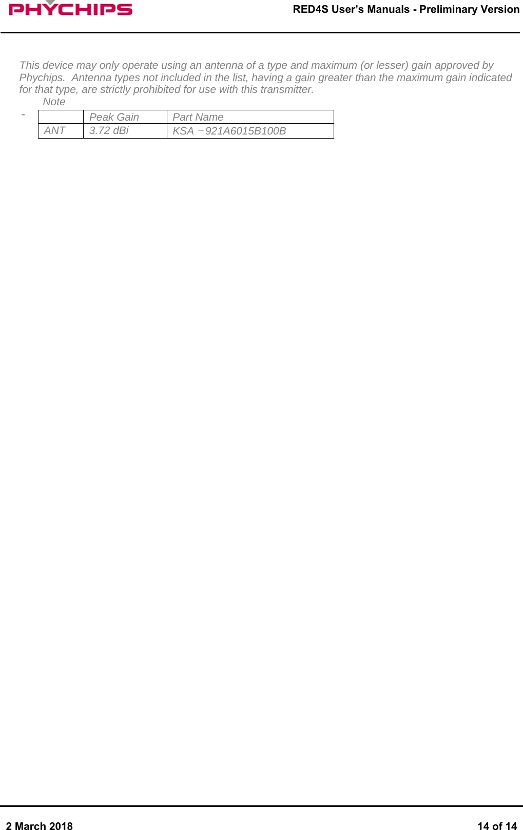       2 March 2018  14 of 14        RED4S User&rsquo;s Manuals - Preliminary Version       This device may only operate using an antenna of a type and maximum (or lesser) gain approved by Phychips.  Antenna types not included in the list, having a gain greater than the maximum gain indicated for that type, are strictly prohibited for use with this transmitter. Note -         Peak Gain  Part Name ANT 3.72 dBi  KSA &ndash; 921A6015B100B 