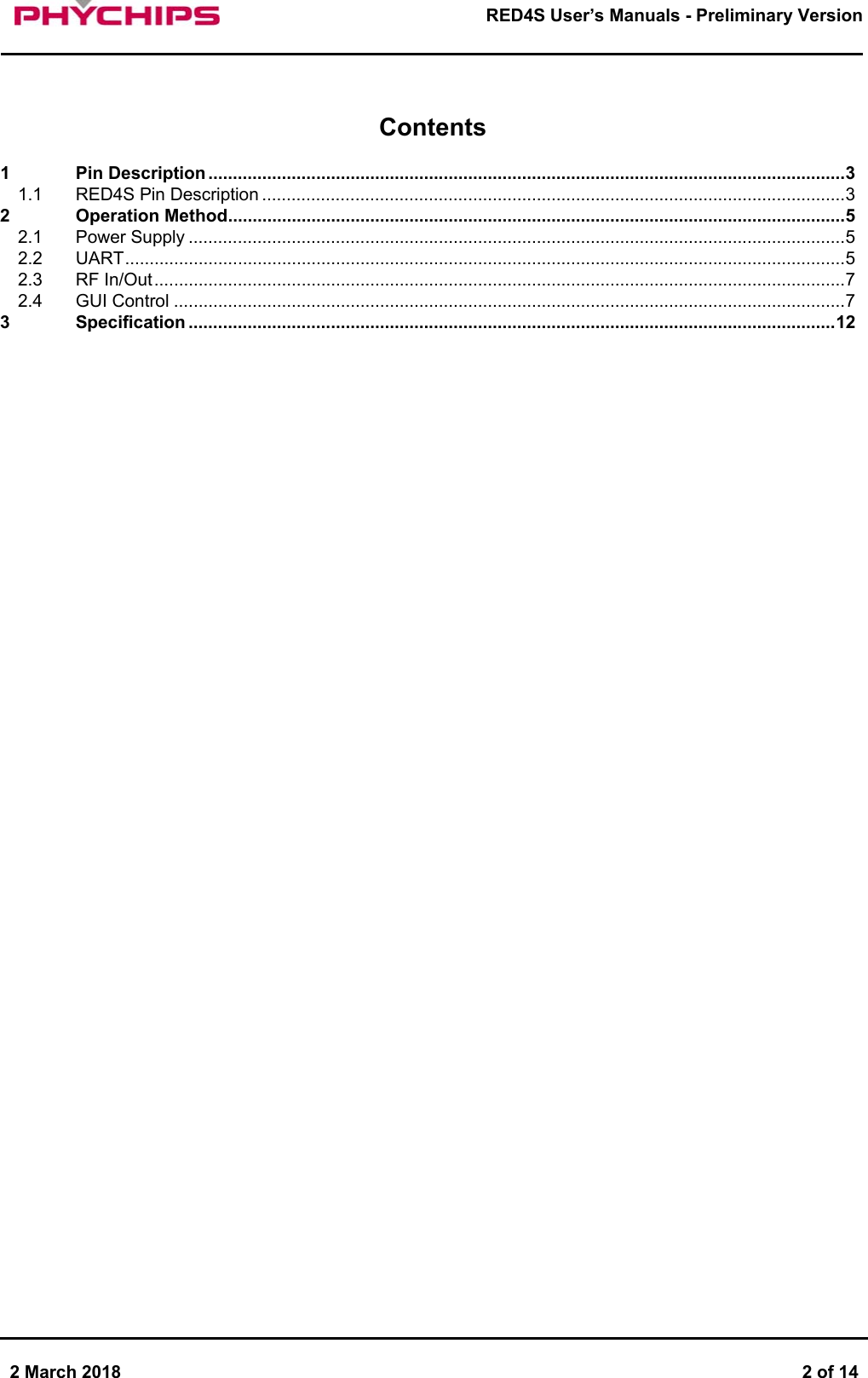       2 March 2018  2 of 14        RED4S User&rsquo;s Manuals - Preliminary Version       Contents1 Pin Description .................................................................................................................................. 3 1.1 RED4S Pin Description ....................................................................................................................... 3 2 Operation Method .............................................................................................................................. 5  2.1 Power Supply ...................................................................................................................................... 5 2.2 UART ................................................................................................................................................... 5 2.3 RF In/Out ............................................................................................................................................. 7 2.4 GUI Control ......................................................................................................................................... 7 3 Specification .................................................................................................................................... 12      