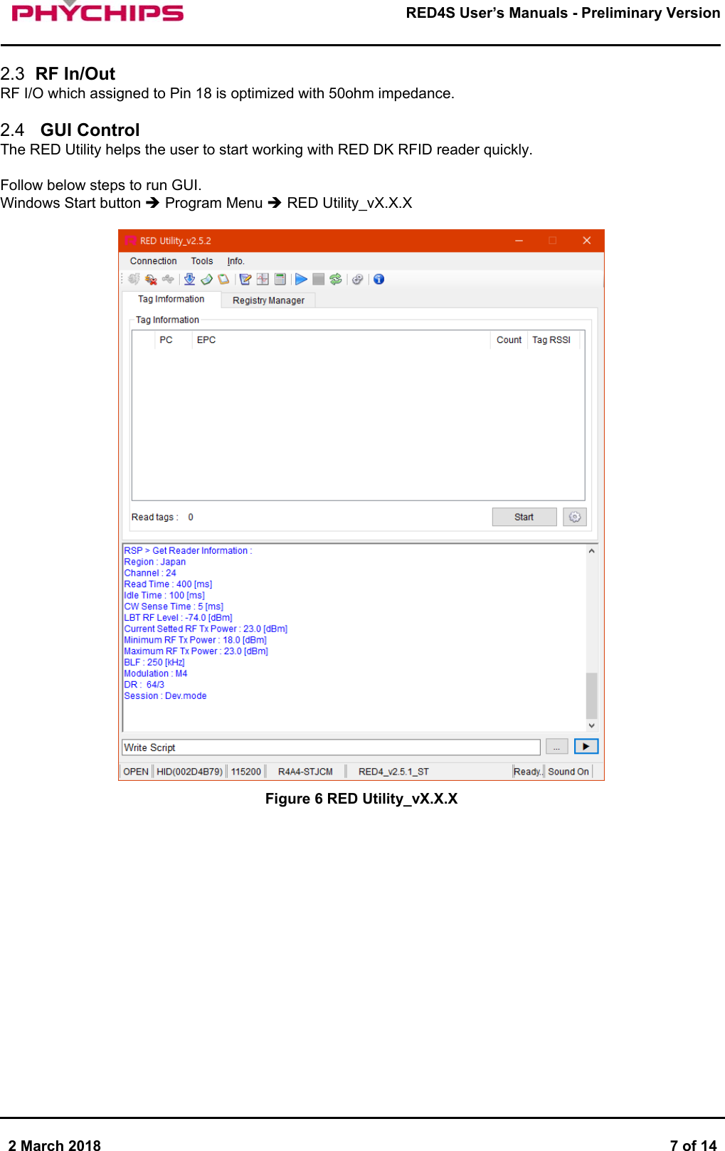       2 March 2018  7 of 14        RED4S User&rsquo;s Manuals - Preliminary Version      2.3  RF In/Out RF I/O which assigned to Pin 18 is optimized with 50ohm impedance.  2.4   GUI Control The RED Utility helps the user to start working with RED DK RFID reader quickly.  Follow below steps to run GUI. Windows Start button  Program Menu  RED Utility_vX.X.X   Figure 6 RED Utility_vX.X.X       