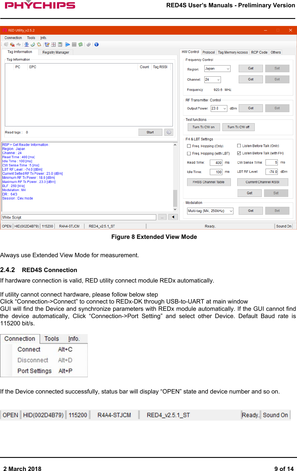       2 March 2018  9 of 14        RED4S User&rsquo;s Manuals - Preliminary Version       Figure 8 Extended View Mode  Always use Extended View Mode for measurement.  2.4.2  RED4S Connection If hardware connection is valid, RED utility connect module REDx automatically.   If utility cannot connect hardware, please follow below step  Click &ldquo;Connection->Connect&rdquo; to connect to REDx-DK through USB-to-UART at main window  GUI will find the Device and synchronize parameters with REDx module automatically. If the GUI cannot find the  device  automatically,  Click  &ldquo;Connection->Port  Setting&rdquo;  and  select  other  Device.  Default  Baud  rate  is 115200 bit/s.    If the Device connected successfully, status bar will display &ldquo;OPEN&rdquo; state and device number and so on.      