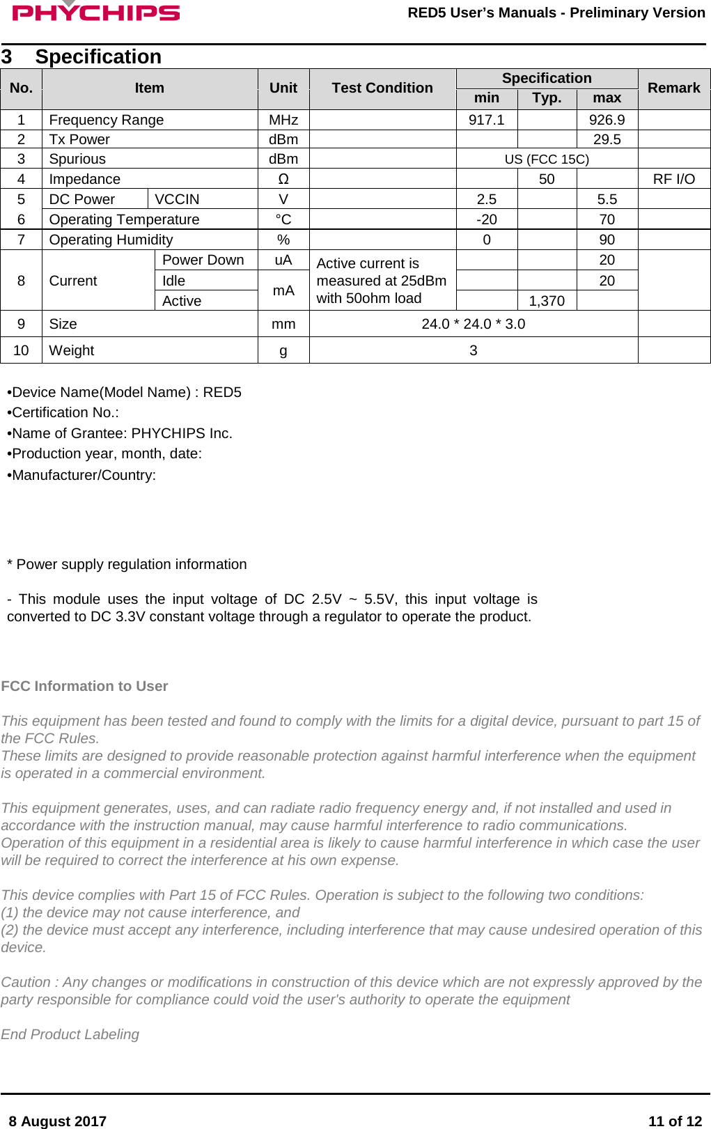       8 August 2017  11 of 12         RED5 User&rsquo;s Manuals - Preliminary Version     3  Specification No. Item Unit Test Condition Specification Remark min Typ. max 1 Frequency Range MHz  917.1  926.9  2 Tx Power  dBm    29.5  3 Spurious  dBm  US (FCC 15C)  4 Impedance &Omega;   50  RF I/O 5 DC Power VCCIN V  2.5  5.5  6 Operating Temperature &deg;C  -20  70  7 Operating Humidity %  0  90  8  Current Power Down uA Active current is measured at 25dBm with 50ohm load   20  Idle mA   20 Active  1,370  9  Size mm 24.0 * 24.0 * 3.0   10 Weight  g  3    &bull;Device Name(Model Name) : RED5 &bull;Certification No.:  &bull;Name of Grantee: PHYCHIPS Inc. &bull;Production year, month, date:  &bull;Manufacturer/Country:      * Power supply regulation information  -  This module uses the input voltage of DC 2.5V ~ 5.5V, this input voltage is converted to DC 3.3V constant voltage through a regulator to operate the product.    FCC Information to User  This equipment has been tested and found to comply with the limits for a digital device, pursuant to part 15 of the FCC Rules. These limits are designed to provide reasonable protection against harmful interference when the equipment is operated in a commercial environment.  This equipment generates, uses, and can radiate radio frequency energy and, if not installed and used in accordance with the instruction manual, may cause harmful interference to radio communications.  Operation of this equipment in a residential area is likely to cause harmful interference in which case the user will be required to correct the interference at his own expense.  This device complies with Part 15 of FCC Rules. Operation is subject to the following two conditions: (1) the device may not cause interference, and (2) the device must accept any interference, including interference that may cause undesired operation of this device.  Caution : Any changes or modifications in construction of this device which are not expressly approved by the party responsible for compliance could void the user's authority to operate the equipment  End Product Labeling  