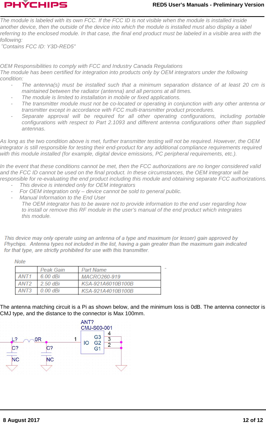       8 August 2017  12 of 12         RED5 User&rsquo;s Manuals - Preliminary Version     The module is labeled with its own FCC. If the FCC ID is not visible when the module is installed inside another device, then the outside of the device into which the module is installed must also display a label referring to the enclosed module. In that case, the final end product must be labeled in a visible area with the following: &ldquo;Contains FCC ID: Y3D-RED5&rdquo;   OEM Responsibilities to comply with FCC and Industry Canada Regulations  The module has been certified for integration into products only by OEM integrators under the following condition:  -  The antenna(s) must be installed such that a minimum separation distance of at least 20 cm is maintained between the radiator (antenna) and all persons at all times. -  The module is limited to installation in mobile or fixed applications. -  The transmitter module must not be co-located or operating in conjunction with any other antenna or transmitter except in accordance with FCC multi-transmitter product procedures. -  Separate approval will be required for all other operating configurations, including portable configurations with respect to Part 2.1093 and different antenna configurations other than supplied antennas.  As long as the two condition above is met, further transmitter testing will not be required. However, the OEM integrator is still responsible for testing their end-product for any additional compliance requirements required with this module installed (for example, digital device emissions, PC peripheral requirements, etc.).   In the event that these conditions cannot be met, then the FCC authorizations are no longer considered valid and the FCC ID cannot be used on the final product. In these circumstances, the OEM integrator will be responsible for re-evaluating the end product including this module and obtaining separate FCC authorizations. -  This device is intended only for OEM integrators -  For OEM integration only &ndash; device cannot be sold to general public. -  Manual Information to the End User The OEM integrator has to be aware not to provide information to the end user regarding how to install or remove this RF module in the user&rsquo;s manual of the end product which integrates this module.     The antenna matching circuit is a Pi as shown below, and the minimum loss is 0dB. The antenna connector is CMJ type, and the distance to the connector is Max 100mm.    