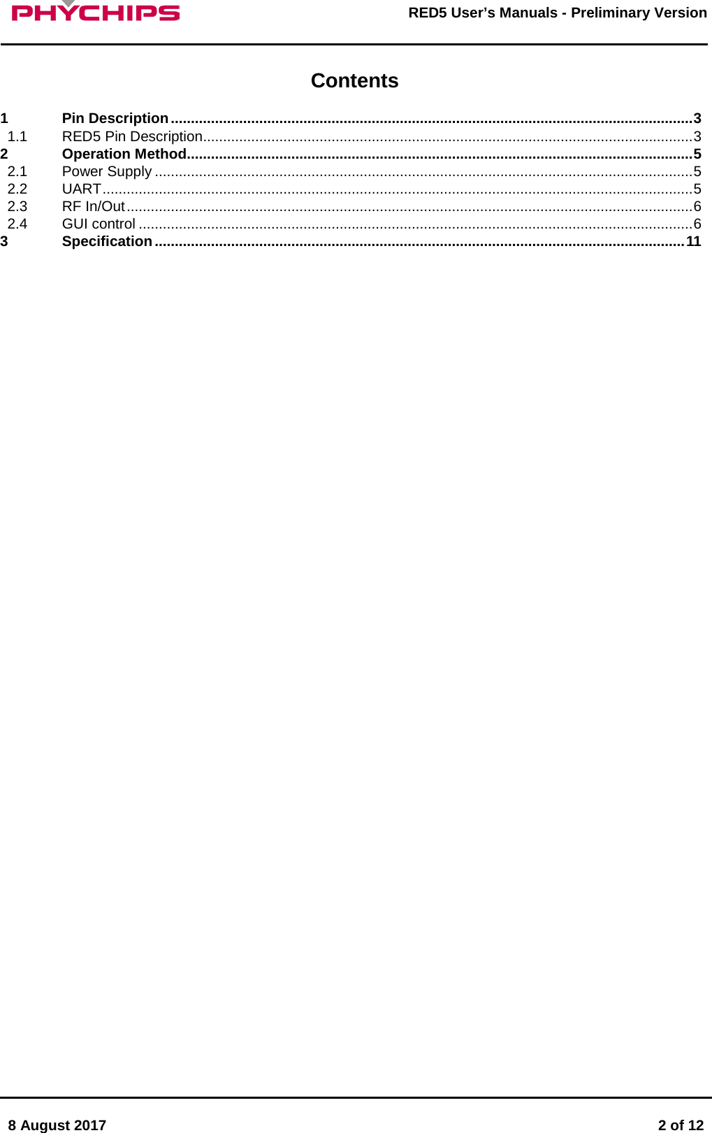       8 August 2017  2 of 12         RED5 User&rsquo;s Manuals - Preliminary Version      Contents1 Pin Description .................................................................................................................................. 3 1.1 RED5 Pin Description.......................................................................................................................... 3 2 Operation Method .............................................................................................................................. 5 2.1 Power Supply ...................................................................................................................................... 5 2.2 UART ................................................................................................................................................... 5 2.3 RF In/Out ............................................................................................................................................. 6 2.4 GUI control .......................................................................................................................................... 6 3 Specification .................................................................................................................................... 11        