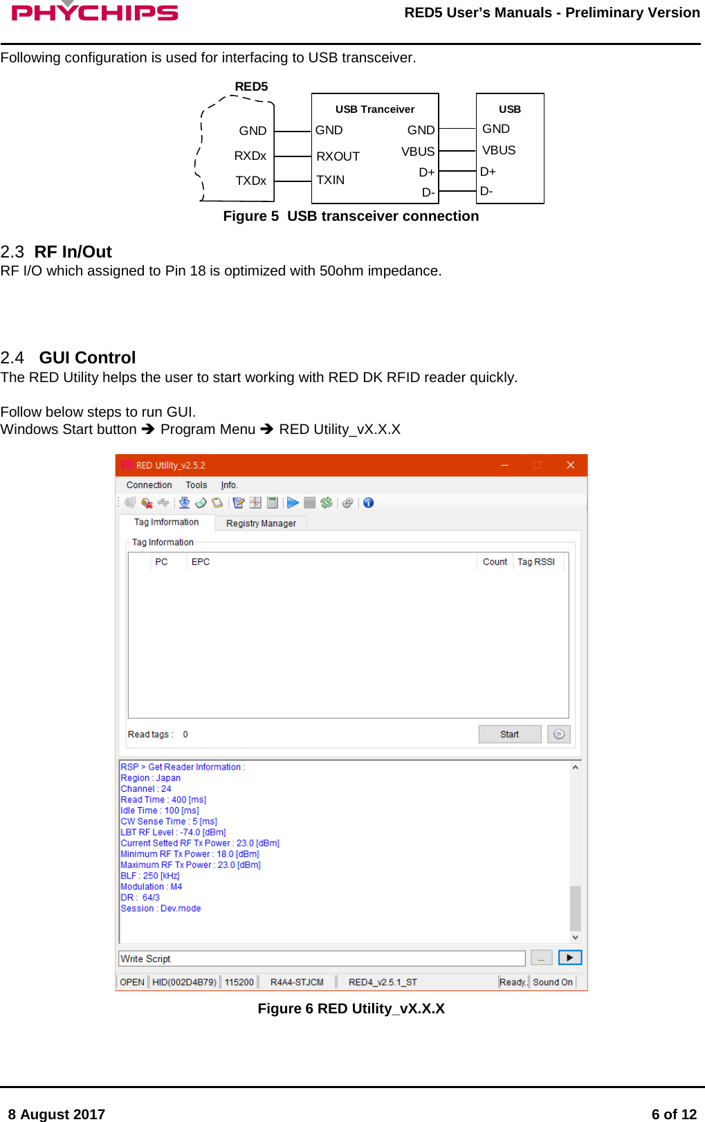       8 August 2017  6 of 12         RED5 User&rsquo;s Manuals - Preliminary Version     Following configuration is used for interfacing to USB transceiver. USB TranceiverTXDxRXDxGNDRXOUTTXINGNDD+VBUSGNDUSBD-D+VBUSGNDD-RED5 Figure 5  USB transceiver connection  2.3 RF In/Out RF I/O which assigned to Pin 18 is optimized with 50ohm impedance.     2.4  GUI Control The RED Utility helps the user to start working with RED DK RFID reader quickly.  Follow below steps to run GUI. Windows Start button  Program Menu  RED Utility_vX.X.X   Figure 6 RED Utility_vX.X.X  