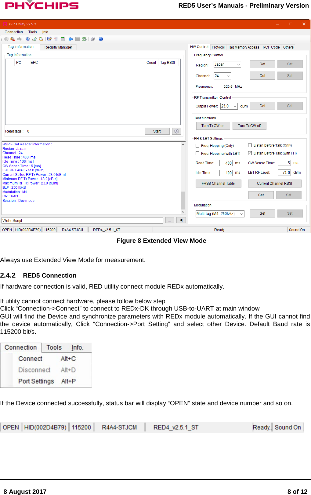       8 August 2017  8 of 12         RED5 User&rsquo;s Manuals - Preliminary Version      Figure 8 Extended View Mode  Always use Extended View Mode for measurement.  2.4.2 RED5 Connection If hardware connection is valid, RED utility connect module REDx automatically.   If utility cannot connect hardware, please follow below step  Click &ldquo;Connection->Connect&rdquo; to connect to REDx-DK through USB-to-UART at main window  GUI will find the Device and synchronize parameters with REDx module automatically. If the GUI cannot find the device automatically, Click &ldquo;Connection->Port Setting&rdquo; and select other Device. Default Baud rate is 115200 bit/s.    If the Device connected successfully, status bar will display &ldquo;OPEN&rdquo; state and device number and so on.      
