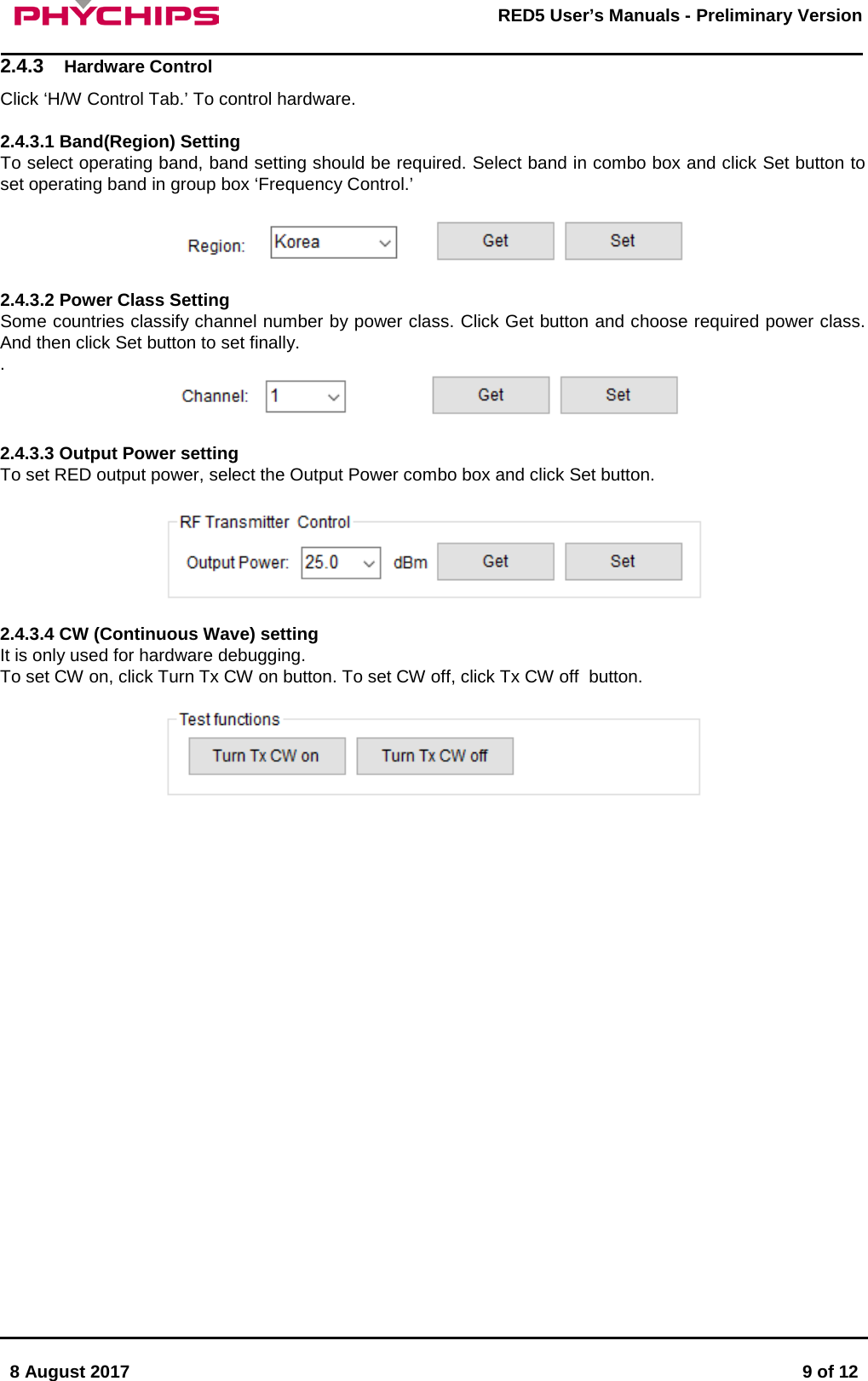       8 August 2017  9 of 12         RED5 User&rsquo;s Manuals - Preliminary Version     2.4.3 Hardware Control Click &lsquo;H/W Control Tab.&rsquo; To control hardware.  2.4.3.1 Band(Region) Setting To select operating band, band setting should be required. Select band in combo box and click Set button to set operating band in group box &lsquo;Frequency Control.&rsquo;    2.4.3.2 Power Class Setting Some countries classify channel number by power class. Click Get button and choose required power class. And then click Set button to set finally. .    2.4.3.3 Output Power setting To set RED output power, select the Output Power combo box and click Set button.    2.4.3.4 CW (Continuous Wave) setting It is only used for hardware debugging.  To set CW on, click Turn Tx CW on button. To set CW off, click Tx CW off  button.                         