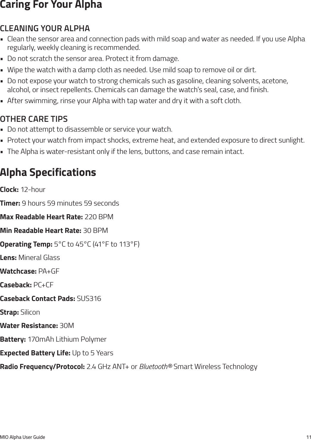 MIO Alpha User Guide 11Caring For Your AlphacleanIng your alpha&bull; Clean the sensor area and connection pads with mild soap and water as needed. If you use Alpha regularly, weekly cleaning is recommended.&bull; Do not scratch the sensor area. Protect it from damage.&bull; Wipe the watch with a damp cloth as needed. Use mild soap to remove oil or dirt.&bull; Do not expose your watch to strong chemicals such as gasoline, cleaning solvents, acetone, alcohol, or insect repellents. Chemicals can damage the watch&rsquo;s seal, case, and finish.&bull; After swimming, rinse your Alpha with tap water and dry it with a soft cloth.other care tIps&bull; Do not attempt to disassemble or service your watch.&bull; Protect your watch from impact shocks, extreme heat, and extended exposure to direct sunlight.&bull; The Alpha is water-resistant only if the lens, buttons, and case remain intact.Alpha SpecificationsClock: 12-hourTimer: 9 hours 59 minutes 59 secondsMax Readable Heart Rate: 220 BPMMin Readable Heart Rate: 30 BPMOperating Temp: 5&deg;C to 45&deg;C (41&deg;F to 113&deg;F)Lens: Mineral GlassWatchcase: PA+GFCaseback: PC+CFCaseback Contact Pads: SUS316Strap: SiliconWater Resistance: 30MBattery: 170mAh Lithium PolymerExpected Battery Life: Up to 5 YearsRadio Frequency/Protocol: 2.4 GHz ANT+ or Bluetooth&reg; Smart Wireless Technology