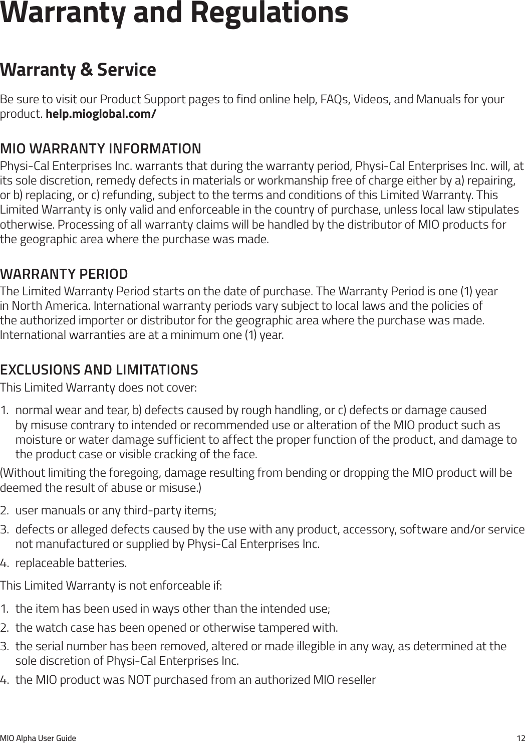 MIO Alpha User Guide 12Warranty and RegulationsWarranty &amp; ServiceBe sure to visit our Product Support pages to find online help, FAQs, Videos, and Manuals for your product. help.mioglobal.com/mIo Warranty InformatIonPhysi-Cal Enterprises Inc. warrants that during the warranty period, Physi-Cal Enterprises Inc. will, at its sole discretion, remedy defects in materials or workmanship free of charge either by a) repairing, or b) replacing, or c) refunding, subject to the terms and conditions of this Limited Warranty. This Limited Warranty is only valid and enforceable in the country of purchase, unless local law stipulates otherwise. Processing of all warranty claims will be handled by the distributor of MIO products for the geographic area where the purchase was made.Warranty perIodThe Limited Warranty Period starts on the date of purchase. The Warranty Period is one (1) year in North America. International warranty periods vary subject to local laws and the policies of the authorized importer or distributor for the geographic area where the purchase was made. International warranties are at a minimum one (1) year.exclusIons and lImItatIonsThis Limited Warranty does not cover:1.  normal wear and tear, b) defects caused by rough handling, or c) defects or damage caused by misuse contrary to intended or recommended use or alteration of the MIO product such as moisture or water damage sufficient to affect the proper function of the product, and damage to the product case or visible cracking of the face.(Without limiting the foregoing, damage resulting from bending or dropping the MIO product will be deemed the result of abuse or misuse.)2.  user manuals or any third-party items;3.  defects or alleged defects caused by the use with any product, accessory, software and/or service not manufactured or supplied by Physi-Cal Enterprises Inc.4.  replaceable batteries.This Limited Warranty is not enforceable if:1.  the item has been used in ways other than the intended use;2.  the watch case has been opened or otherwise tampered with.3.  the serial number has been removed, altered or made illegible in any way, as determined at the sole discretion of Physi-Cal Enterprises Inc.4.  the MIO product was NOT purchased from an authorized MIO reseller
