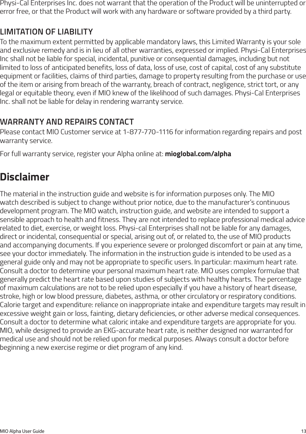 MIO Alpha User Guide 13Physi-Cal Enterprises Inc. does not warrant that the operation of the Product will be uninterrupted or error free, or that the Product will work with any hardware or software provided by a third party.lImItatIon of lIabIlItyTo the maximum extent permitted by applicable mandatory laws, this Limited Warranty is your sole and exclusive remedy and is in lieu of all other warranties, expressed or implied. Physi-Cal Enterprises Inc shall not be liable for special, incidental, punitive or consequential damages, including but not limited to loss of anticipated benefits, loss of data, loss of use, cost of capital, cost of any substitute equipment or facilities, claims of third parties, damage to property resulting from the purchase or use of the item or arising from breach of the warranty, breach of contract, negligence, strict tort, or any legal or equitable theory, even if MIO knew of the likelihood of such damages. Physi-Cal Enterprises Inc. shall not be liable for delay in rendering warranty service.Warranty and repaIrs contactPlease contact MIO Customer service at 1-877-770-1116 for information regarding repairs and post warranty service.For full warranty service, register your Alpha online at: mioglobal.com/alphaDisclaimerThe material in the instruction guide and website is for information purposes only. The MIO watch described is subject to change without prior notice, due to the manufacturer&rsquo;s continuous development program. The MIO watch, instruction guide, and website are intended to support a sensible approach to health and fitness. They are not intended to replace professional medical advice related to diet, exercise, or weight loss. Physi-cal Enterprises shall not be liable for any damages, direct or incidental, consequential or special, arising out of, or related to, the use of MIO products and accompanying documents. If you experience severe or prolonged discomfort or pain at any time, see your doctor immediately. The information in the instruction guide is intended to be used as a general guide only and may not be appropriate to specific users. In particular: maximum heart rate. Consult a doctor to determine your personal maximum heart rate. MIO uses complex formulae that generally predict the heart rate based upon studies of subjects with healthy hearts. The percentage of maximum calculations are not to be relied upon especially if you have a history of heart disease, stroke, high or low blood pressure, diabetes, asthma, or other circulatory or respiratory conditions. Calorie target and expenditure: reliance on inappropriate intake and expenditure targets may result in excessive weight gain or loss, fainting, dietary deficiencies, or other adverse medical consequences. Consult a doctor to determine what caloric intake and expenditure targets are appropriate for you. MIO, while designed to provide an EKG-accurate heart rate, is neither designed nor warranted for medical use and should not be relied upon for medical purposes. Always consult a doctor before beginning a new exercise regime or diet program of any kind.