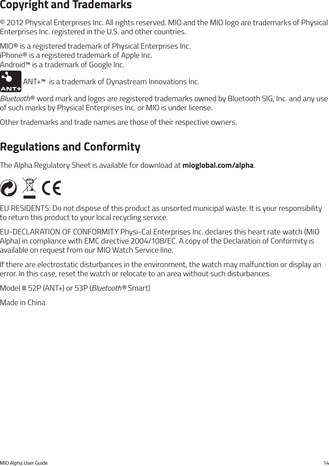 MIO Alpha User Guide 14Copyright and Trademarks&copy; 2012 Physical Enterprises Inc. All rights reserved. MIO and the MIO logo are trademarks of Physical Enterprises Inc. registered in the U.S. and other countries.MIO&reg; is a registered trademark of Physical Enterprises Inc. iPhone&reg; is a registered trademark of Apple Inc. Android&trade; is a trademark of Google Inc.  ANT+&trade;  is a trademark of Dynastream Innovations Inc. Bluetooth&reg; word mark and logos are registered trademarks owned by Bluetooth SIG, Inc. and any use of such marks by Physical Enterprises Inc. or MIO is under license. Other trademarks and trade names are those of their respective owners.Regulations and ConformityThe Alpha Regulatory Sheet is available for download at mioglobal.com/alpha.EU RESIDENTS: Do not dispose of this product as unsorted municipal waste. It is your responsibility to return this product to your local recycling service.EU-DECLARATION OF CONFORMITY Physi-Cal Enterprises Inc. declares this heart rate watch (MIO Alpha) in compliance with EMC directive 2004/108/EC. A copy of the Declaration of Conformity is available on request from our MIO Watch Service line.If there are electrostatic disturbances in the environment, the watch may malfunction or display an error. In this case, reset the watch or relocate to an area without such disturbances.Model # 52P (ANT+) or 53P (Bluetooth&reg; Smart)Made in China
