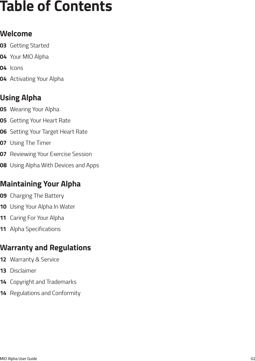 MIO Alpha User Guide 02Table of ContentsWelcome03  Getting Started04  Your MIO Alpha04 Icons04  Activating Your AlphaUsing Alpha05  Wearing Your Alpha05  Getting Your Heart Rate06  Setting Your Target Heart Rate07  Using The Timer07  Reviewing Your Exercise Session08  Using Alpha With Devices and AppsMaintaining Your Alpha09  Charging The Battery10  Using Your Alpha In Water11  Caring For Your Alpha11  Alpha SpecificationsWarranty and Regulations12  Warranty &amp; Service13 Disclaimer14  Copyright and Trademarks14  Regulations and Conformity
