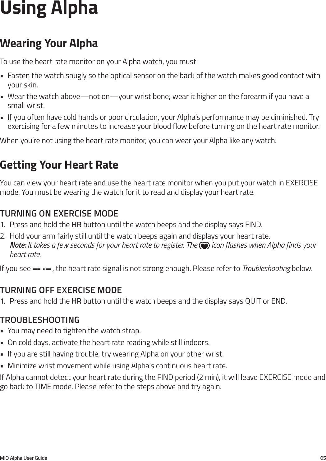 MIO Alpha User Guide 05Using AlphaWearing Your AlphaTo use the heart rate monitor on your Alpha watch, you must:&bull; Fasten the watch snugly so the optical sensor on the back of the watch makes good contact with your skin.&bull; Wear the watch above&mdash;not on&mdash;your wrist bone; wear it higher on the forearm if you have a small wrist.&bull; If you often have cold hands or poor circulation, your Alpha&rsquo;s performance may be diminished. Try exercising for a few minutes to increase your blood flow before turning on the heart rate monitor.When you&rsquo;re not using the heart rate monitor, you can wear your Alpha like any watch.Getting Your Heart RateYou can view your heart rate and use the heart rate monitor when you put your watch in EXERCISE mode. You must be wearing the watch for it to read and display your heart rate.turnIng on exercIse mode1.  Press and hold the hr button until the watch beeps and the display says FIND.2.  Hold your arm fairly still until the watch beeps again and displays your heart rate.  Note: It takes a few seconds for your heart rate to register. The   icon flashes when Alpha finds your heart rate.If you see   , the heart rate signal is not strong enough. Please refer to Troubleshooting below.turnIng off exercIse mode1.  Press and hold the hr button until the watch beeps and the display says QUIT or END.troubleshootIng&bull; You may need to tighten the watch strap.&bull; On cold days, activate the heart rate reading while still indoors.&bull; If you are still having trouble, try wearing Alpha on your other wrist.&bull; Minimize wrist movement while using Alpha&rsquo;s continuous heart rate.If Alpha cannot detect your heart rate during the FIND period (2 min), it will leave EXERCISE mode and go back to TIME mode. Please refer to the steps above and try again.