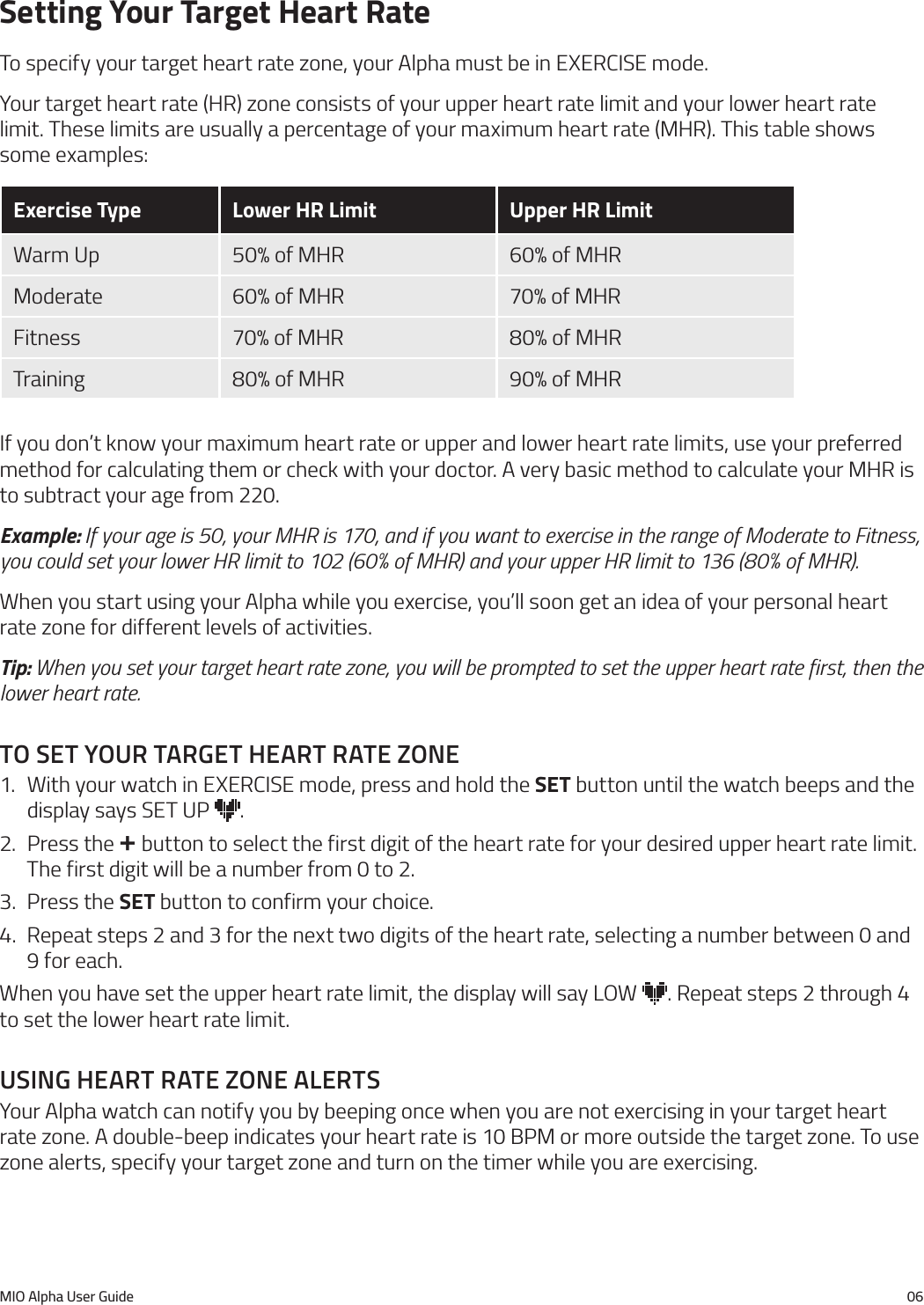 MIO Alpha User Guide 06Setting Your Target Heart RateTo specify your target heart rate zone, your Alpha must be in EXERCISE mode.Your target heart rate (HR) zone consists of your upper heart rate limit and your lower heart rate limit. These limits are usually a percentage of your maximum heart rate (MHR). This table shows some examples:Exercise Type Lower HR Limit Upper HR LimitWarm Up 50% of MHR 60% of MHRModerate 60% of MHR 70% of MHRFitness 70% of MHR 80% of MHRTraining 80% of MHR 90% of MHRIf you don&rsquo;t know your maximum heart rate or upper and lower heart rate limits, use your preferred method for calculating them or check with your doctor. A very basic method to calculate your MHR is to subtract your age from 220.Example: If your age is 50, your MHR is 170, and if you want to exercise in the range of Moderate to Fitness, you could set your lower HR limit to 102 (60% of MHR) and your upper HR limit to 136 (80% of MHR).When you start using your Alpha while you exercise, you&rsquo;ll soon get an idea of your personal heart rate zone for different levels of activities.Tip: When you set your target heart rate zone, you will be prompted to set the upper heart rate first, then the lower heart rate.to set your target heart rate Zone1.  With your watch in EXERCISE mode, press and hold the SET button until the watch beeps and the display says SET UP  .2.  Press the + button to select the first digit of the heart rate for your desired upper heart rate limit. The first digit will be a number from 0 to 2.3.  Press the SET button to confirm your choice.4.  Repeat steps 2 and 3 for the next two digits of the heart rate, selecting a number between 0 and 9 for each.When you have set the upper heart rate limit, the display will say LOW  . Repeat steps 2 through 4 to set the lower heart rate limit.usIng heart rate Zone alertsYour Alpha watch can notify you by beeping once when you are not exercising in your target heart rate zone. A double-beep indicates your heart rate is 10 BPM or more outside the target zone. To use zone alerts, specify your target zone and turn on the timer while you are exercising.