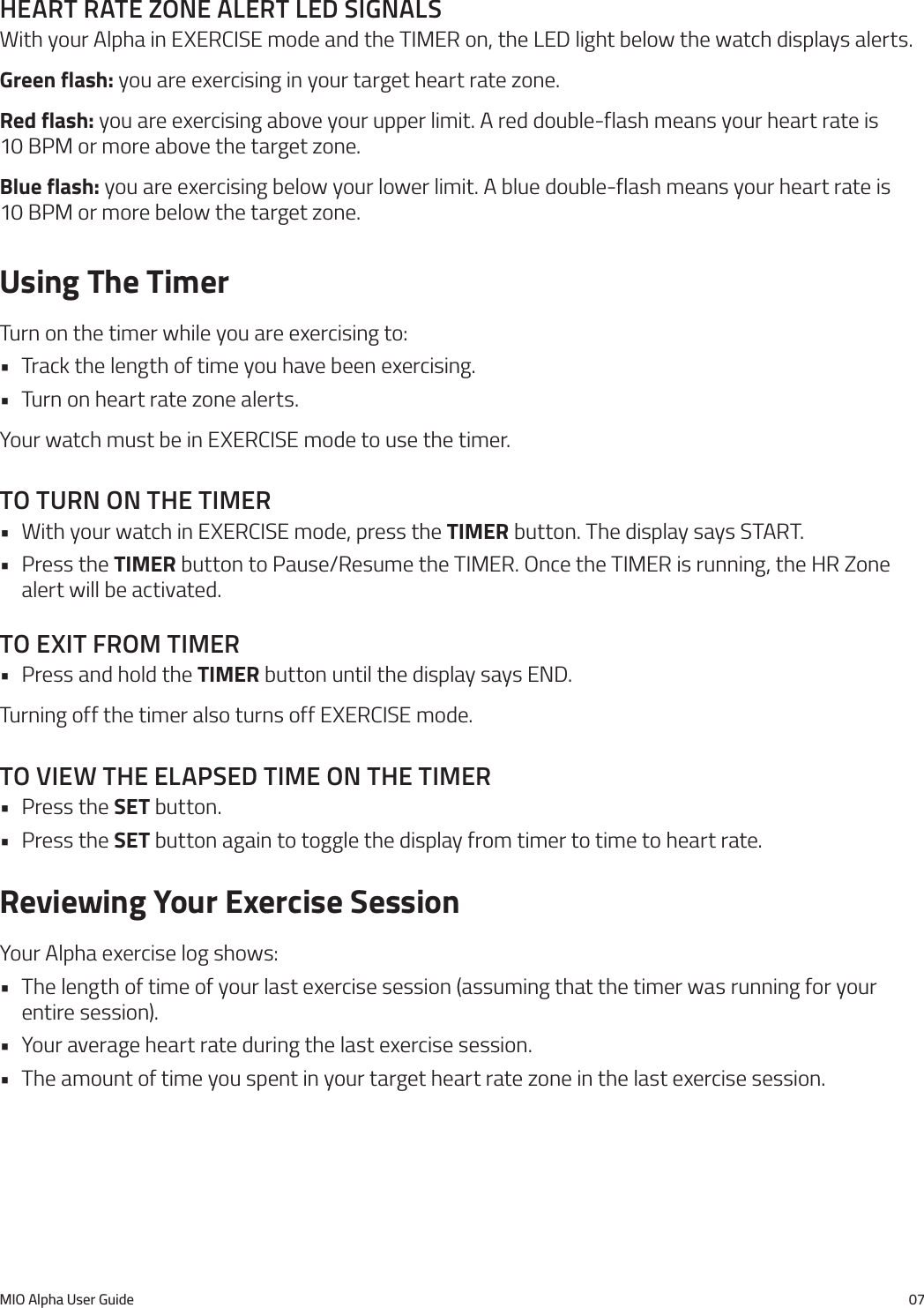 MIO Alpha User Guide 07heart rate Zone alert led sIgnalsWith your Alpha in EXERCISE mode and the TIMER on, the LED light below the watch displays alerts.Green flash: you are exercising in your target heart rate zone.Red flash: you are exercising above your upper limit. A red double-flash means your heart rate is  10 BPM or more above the target zone.Blue flash: you are exercising below your lower limit. A blue double-flash means your heart rate is  10 BPM or more below the target zone.Using The TimerTurn on the timer while you are exercising to:&bull; Track the length of time you have been exercising.&bull; Turn on heart rate zone alerts.Your watch must be in EXERCISE mode to use the timer.to turn on the tImer&bull; With your watch in EXERCISE mode, press the TIMER button. The display says START.&bull; Press the TIMER button to Pause/Resume the TIMER. Once the TIMER is running, the HR Zone alert will be activated.to exIt from tImer&bull; Press and hold the TIMER button until the display says END.Turning off the timer also turns off EXERCISE mode.to VIeW the elapsed tIme on the tImer&bull; Press the SET button.&bull; Press the SET button again to toggle the display from timer to time to heart rate.Reviewing Your Exercise SessionYour Alpha exercise log shows:&bull; The length of time of your last exercise session (assuming that the timer was running for your entire session).&bull; Your average heart rate during the last exercise session.&bull; The amount of time you spent in your target heart rate zone in the last exercise session.