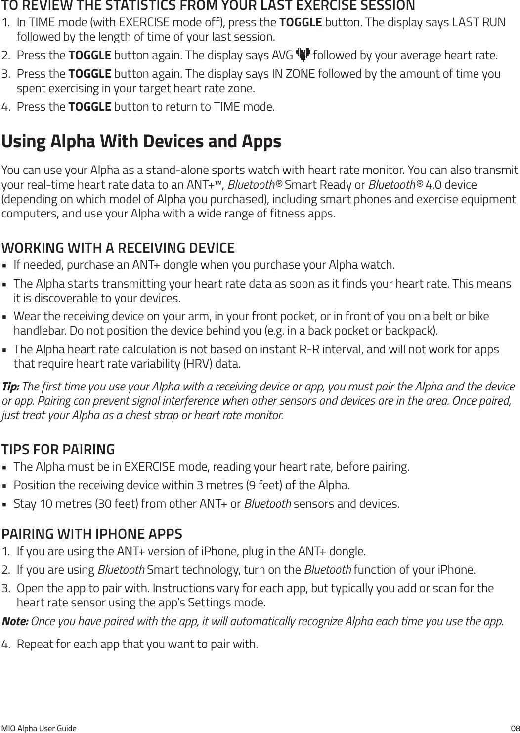 MIO Alpha User Guide 08to reVIeW the statIstIcs from your last exercIse sessIon1.  In TIME mode (with EXERCISE mode off), press the TOGGLE button. The display says LAST RUN followed by the length of time of your last session.2.  Press the TOGGLE button again. The display says AVG   followed by your average heart rate.3.  Press the TOGGLE button again. The display says IN ZONE followed by the amount of time you spent exercising in your target heart rate zone.4.  Press the TOGGLE button to return to TIME mode.Using Alpha With Devices and AppsYou can use your Alpha as a stand-alone sports watch with heart rate monitor. You can also transmit your real-time heart rate data to an ANT+&trade;, Bluetooth&reg; Smart Ready or Bluetooth&reg; 4.0 device (depending on which model of Alpha you purchased), including smart phones and exercise equipment computers, and use your Alpha with a wide range of fitness apps.WorkIng WIth a receIVIng deVIce&bull; If needed, purchase an ANT+ dongle when you purchase your Alpha watch.&bull; The Alpha starts transmitting your heart rate data as soon as it finds your heart rate. This means it is discoverable to your devices.&bull; Wear the receiving device on your arm, in your front pocket, or in front of you on a belt or bike handlebar. Do not position the device behind you (e.g. in a back pocket or backpack).&bull; The Alpha heart rate calculation is not based on instant R-R interval, and will not work for apps that require heart rate variability (HRV) data.Tip: The first time you use your Alpha with a receiving device or app, you must pair the Alpha and the device or app. Pairing can prevent signal interference when other sensors and devices are in the area. Once paired, just treat your Alpha as a chest strap or heart rate monitor.tIps for paIrIng&bull; The Alpha must be in EXERCISE mode, reading your heart rate, before pairing.&bull; Position the receiving device within 3 metres (9 feet) of the Alpha.&bull; Stay 10 metres (30 feet) from other ANT+ or Bluetooth sensors and devices.paIrIng WIth Iphone apps1.  If you are using the ANT+ version of iPhone, plug in the ANT+ dongle.2.  If you are using Bluetooth Smart technology, turn on the Bluetooth function of your iPhone.3.  Open the app to pair with. Instructions vary for each app, but typically you add or scan for the heart rate sensor using the app&rsquo;s Settings mode.Note: Once you have paired with the app, it will automatically recognize Alpha each time you use the app.4.  Repeat for each app that you want to pair with.