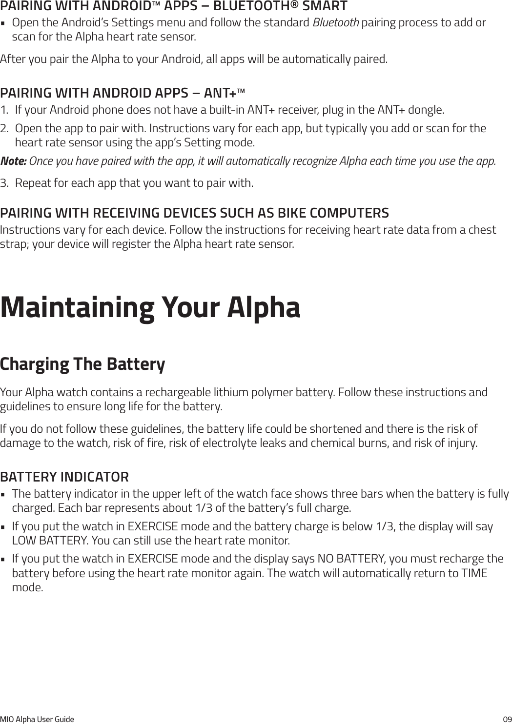 MIO Alpha User Guide 09paIrIng WIth androId&trade; apps &ndash; bluetooth&reg; smart&bull; Open the Android&rsquo;s Settings menu and follow the standard Bluetooth pairing process to add or scan for the Alpha heart rate sensor.After you pair the Alpha to your Android, all apps will be automatically paired.paIrIng WIth androId apps &ndash; ant+&trade;1.  If your Android phone does not have a built-in ANT+ receiver, plug in the ANT+ dongle.2.  Open the app to pair with. Instructions vary for each app, but typically you add or scan for the heart rate sensor using the app&rsquo;s Setting mode.Note: Once you have paired with the app, it will automatically recognize Alpha each time you use the app.3.  Repeat for each app that you want to pair with.paIrIng WIth receIVIng deVIces such as bIke computersInstructions vary for each device. Follow the instructions for receiving heart rate data from a chest strap; your device will register the Alpha heart rate sensor.Maintaining Your AlphaCharging The BatteryYour Alpha watch contains a rechargeable lithium polymer battery. Follow these instructions and guidelines to ensure long life for the battery.If you do not follow these guidelines, the battery life could be shortened and there is the risk of damage to the watch, risk of fire, risk of electrolyte leaks and chemical burns, and risk of injury.battery IndIcator&bull; The battery indicator in the upper left of the watch face shows three bars when the battery is fully charged. Each bar represents about 1/3 of the battery&rsquo;s full charge.&bull; If you put the watch in EXERCISE mode and the battery charge is below 1/3, the display will say LOW BATTERY. You can still use the heart rate monitor.&bull; If you put the watch in EXERCISE mode and the display says NO BATTERY, you must recharge the battery before using the heart rate monitor again. The watch will automatically return to TIME mode.