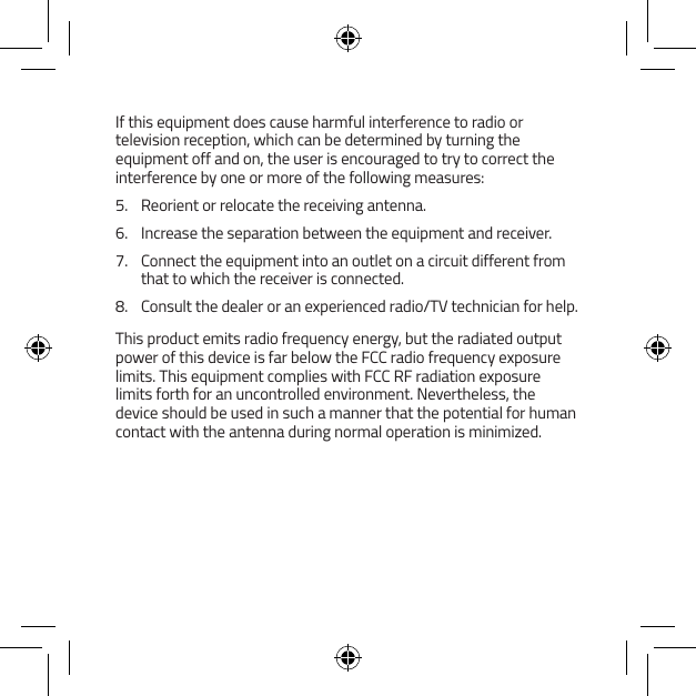 If this equipment does cause harmful interference to radio or television reception, which can be determined by turning the equipment off and on, the user is encouraged to try to correct the interference by one or more of the following measures:5.  Reorient or relocate the receiving antenna.6.  Increase the separation between the equipment and receiver.7.  Connect the equipment into an outlet on a circuit different from that to which the receiver is connected.8.  Consult the dealer or an experienced radio/TV technician for help.This product emits radio frequency energy, but the radiated output power of this device is far below the FCC radio frequency exposure limits. This equipment complies with FCC RF radiation exposure limits forth for an uncontrolled environment. Nevertheless, the device should be used in such a manner that the potential for human contact with the antenna during normal operation is minimized.