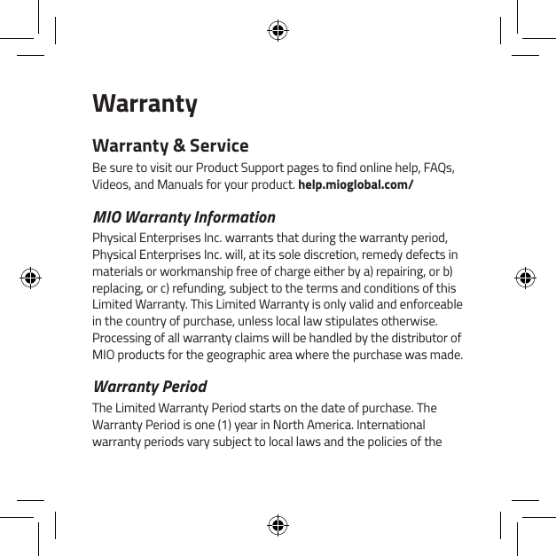 WarrantyWarranty &amp; ServiceBe sure to visit our Product Support pages to find online help, FAQs, Videos, and Manuals for your product. help.mioglobal.com/MIO Warranty InformationPhysical Enterprises Inc. warrants that during the warranty period, Physical Enterprises Inc. will, at its sole discretion, remedy defects in materials or workmanship free of charge either by a) repairing, or b) replacing, or c) refunding, subject to the terms and conditions of this Limited Warranty. This Limited Warranty is only valid and enforceable in the country of purchase, unless local law stipulates otherwise. Processing of all warranty claims will be handled by the distributor of MIO products for the geographic area where the purchase was made.Warranty PeriodThe Limited Warranty Period starts on the date of purchase. The Warranty Period is one (1) year in North America. International warranty periods vary subject to local laws and the policies of the 