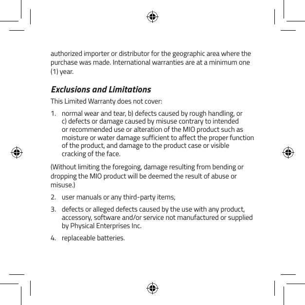 authorized importer or distributor for the geographic area where the purchase was made. International warranties are at a minimum one (1) year.Exclusions and LimitationsThis Limited Warranty does not cover:1.  normal wear and tear, b) defects caused by rough handling, or c) defects or damage caused by misuse contrary to intended or recommended use or alteration of the MIO product such as moisture or water damage sufficient to affect the proper function of the product, and damage to the product case or visible cracking of the face.(Without limiting the foregoing, damage resulting from bending or dropping the MIO product will be deemed the result of abuse or misuse.)2.  user manuals or any third-party items;3.  defects or alleged defects caused by the use with any product, accessory, software and/or service not manufactured or supplied by Physical Enterprises Inc.4.  replaceable batteries.