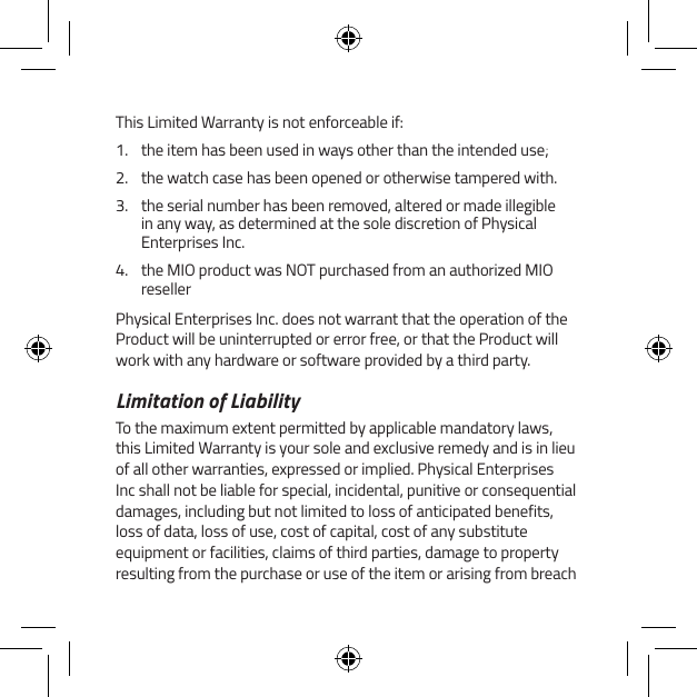 This Limited Warranty is not enforceable if:1.  the item has been used in ways other than the intended use;2.  the watch case has been opened or otherwise tampered with.3.  the serial number has been removed, altered or made illegible in any way, as determined at the sole discretion of Physical Enterprises Inc.4.  the MIO product was NOT purchased from an authorized MIO resellerPhysical Enterprises Inc. does not warrant that the operation of the Product will be uninterrupted or error free, or that the Product will work with any hardware or software provided by a third party.Limitation of LiabilityTo the maximum extent permitted by applicable mandatory laws, this Limited Warranty is your sole and exclusive remedy and is in lieu of all other warranties, expressed or implied. Physical Enterprises Inc shall not be liable for special, incidental, punitive or consequential damages, including but not limited to loss of anticipated benefits, loss of data, loss of use, cost of capital, cost of any substitute equipment or facilities, claims of third parties, damage to property resulting from the purchase or use of the item or arising from breach 