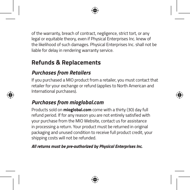 of the warranty, breach of contract, negligence, strict tort, or any legal or equitable theory, even if Physical Enterprises Inc. knew of the likelihood of such damages. Physical Enterprises Inc. shall not be liable for delay in rendering warranty service.Refunds &amp; ReplacementsPurchases from RetailersIf you purchased a MIO product from a retailer, you must contact that retailer for your exchange or refund (applies to North American and International purchases).Purchases from mioglobal.comProducts sold on mioglobal.com come with a thirty (30) day full refund period. If for any reason you are not entirely satisfied with your purchase from the MIO Website, contact us for assistance in processing a return. Your product must be returned in original packaging and unused condition to receive full product credit; your shipping costs will not be refunded.All returns must be pre-authorized by Physical Enterprises Inc.
