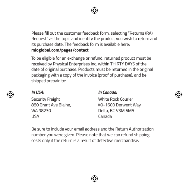 Please fill out the customer feedback form, selecting &ldquo;Returns (RA) Request&rdquo; as the topic and identify the product you wish to return and its purchase date. The feedback form is available here:  mioglobal.com/pages/contactTo be eligible for an exchange or refund, returned product must be received by Physical Enterprises Inc. within THIRTY DAYS of the date of original purchase. Products must be returned in the original packaging with a copy of the invoice (proof of purchase), and be shipped prepaid to:In USA:Security Freight 880 Grant Ave Blaine, WA 98230 USAIn Canada:White Rock Courier #9-1600 Derwent Way Delta, BC V3M 6M5 CanadaBe sure to include your email address and the Return Authorization number you were given. Please note that we can refund shipping costs only if the return is a result of defective merchandise.