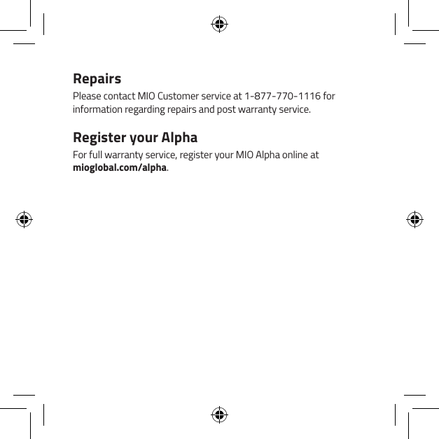 RepairsPlease contact MIO Customer service at 1-877-770-1116 for information regarding repairs and post warranty service.Register your AlphaFor full warranty service, register your MIO Alpha online at  mioglobal.com/alpha.