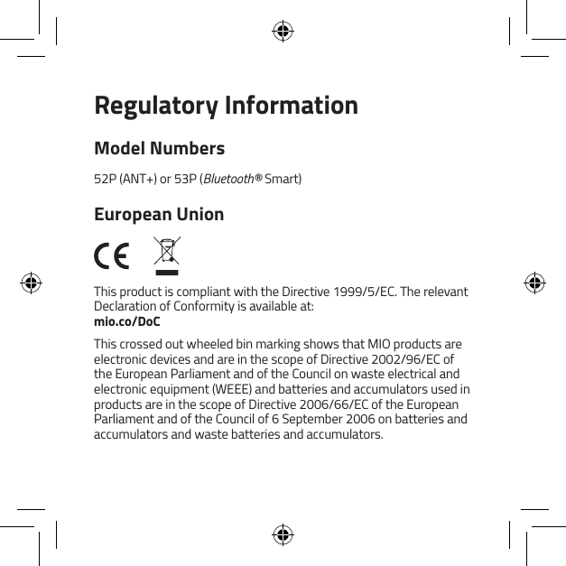 Regulatory InformationModel Numbers52P (ANT+) or 53P (Bluetooth&reg; Smart)European UnionThis product is compliant with the Directive 1999/5/EC. The relevant Declaration of Conformity is available at: mio.co/DoCThis crossed out wheeled bin marking shows that MIO products are electronic devices and are in the scope of Directive 2002/96/EC of the European Parliament and of the Council on waste electrical and electronic equipment (WEEE) and batteries and accumulators used in products are in the scope of Directive 2006/66/EC of the European Parliament and of the Council of 6 September 2006 on batteries and accumulators and waste batteries and accumulators.