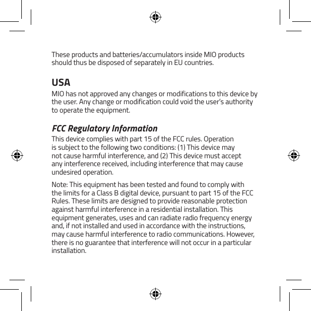 These products and batteries/accumulators inside MIO products should thus be disposed of separately in EU countries.USAMIO has not approved any changes or modifications to this device by the user. Any change or modification could void the user&rsquo;s authority to operate the equipment.FCC Regulatory InformationThis device complies with part 15 of the FCC rules. Operation is subject to the following two conditions: (1) This device may not cause harmful interference, and (2) This device must accept any interference received, including interference that may cause undesired operation.Note: This equipment has been tested and found to comply with the limits for a Class B digital device, pursuant to part 15 of the FCC Rules. These limits are designed to provide reasonable protection against harmful interference in a residential installation. This equipment generates, uses and can radiate radio frequency energy and, if not installed and used in accordance with the instructions, may cause harmful interference to radio communications. However, there is no guarantee that interference will not occur in a particular installation.