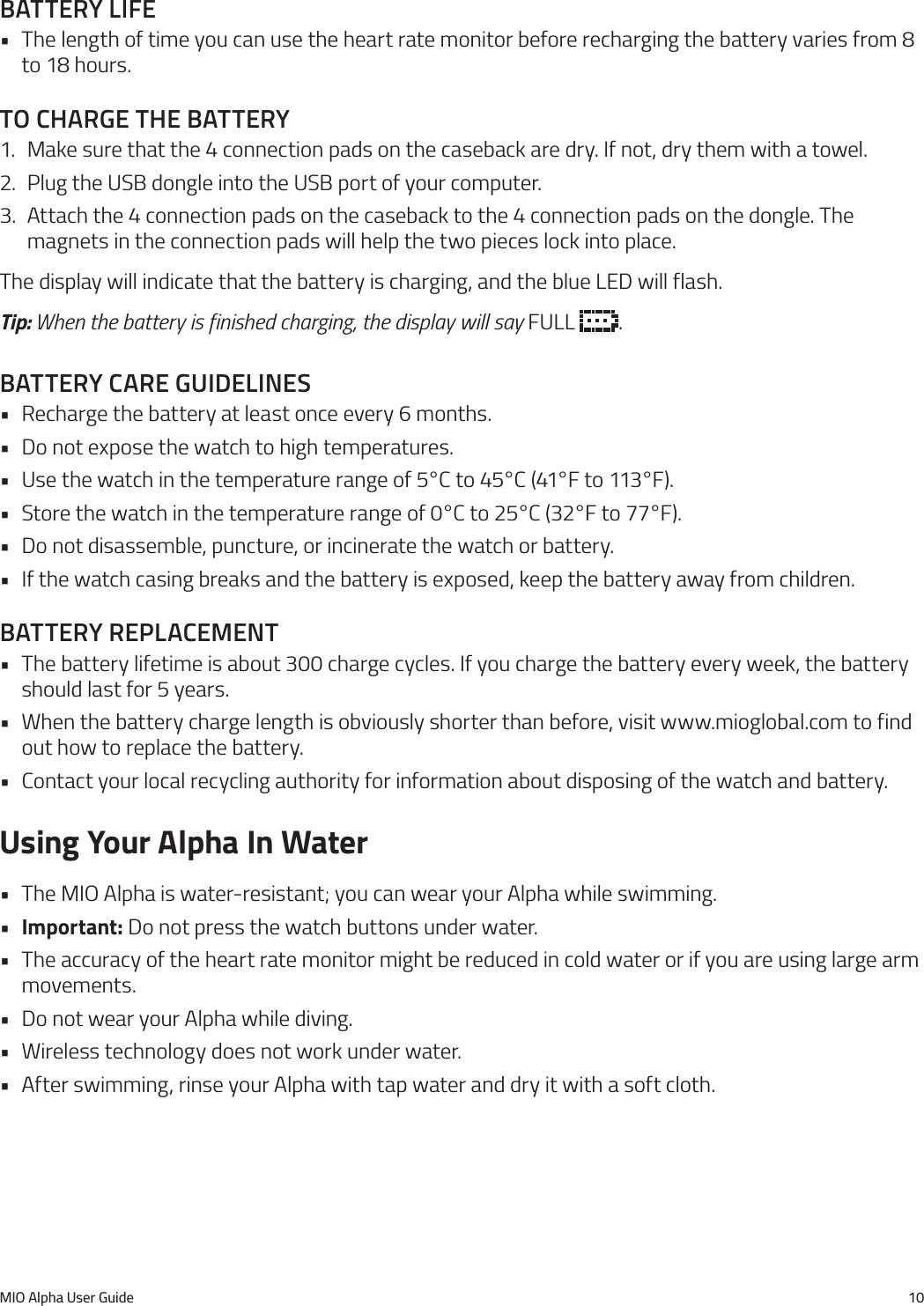 MIO Alpha User Guide 10battery lIfe&bull; The length of time you can use the heart rate monitor before recharging the battery varies from 8 to 18 hours.to charge the battery1.  Make sure that the 4 connection pads on the caseback are dry. If not, dry them with a towel.2.  Plug the USB dongle into the USB port of your computer.3.  Attach the 4 connection pads on the caseback to the 4 connection pads on the dongle. The magnets in the connection pads will help the two pieces lock into place.The display will indicate that the battery is charging, and the blue LED will flash.Tip: When the battery is finished charging, the display will say FULL  .battery care guIdelInes&bull; Recharge the battery at least once every 6 months.&bull; Do not expose the watch to high temperatures.&bull; Use the watch in the temperature range of 5&deg;C to 45&deg;C (41&deg;F to 113&deg;F).&bull; Store the watch in the temperature range of 0&deg;C to 25&deg;C (32&deg;F to 77&deg;F).&bull; Do not disassemble, puncture, or incinerate the watch or battery.&bull; If the watch casing breaks and the battery is exposed, keep the battery away from children.battery replacement&bull; The battery lifetime is about 300 charge cycles. If you charge the battery every week, the battery should last for 5 years.&bull; When the battery charge length is obviously shorter than before, visit www.mioglobal.com to find out how to replace the battery.&bull; Contact your local recycling authority for information about disposing of the watch and battery.Using Your Alpha In Water&bull; The MIO Alpha is water-resistant; you can wear your Alpha while swimming.&bull;  Important: Do not press the watch buttons under water.&bull; The accuracy of the heart rate monitor might be reduced in cold water or if you are using large arm movements.&bull; Do not wear your Alpha while diving.&bull; Wireless technology does not work under water.&bull; After swimming, rinse your Alpha with tap water and dry it with a soft cloth.