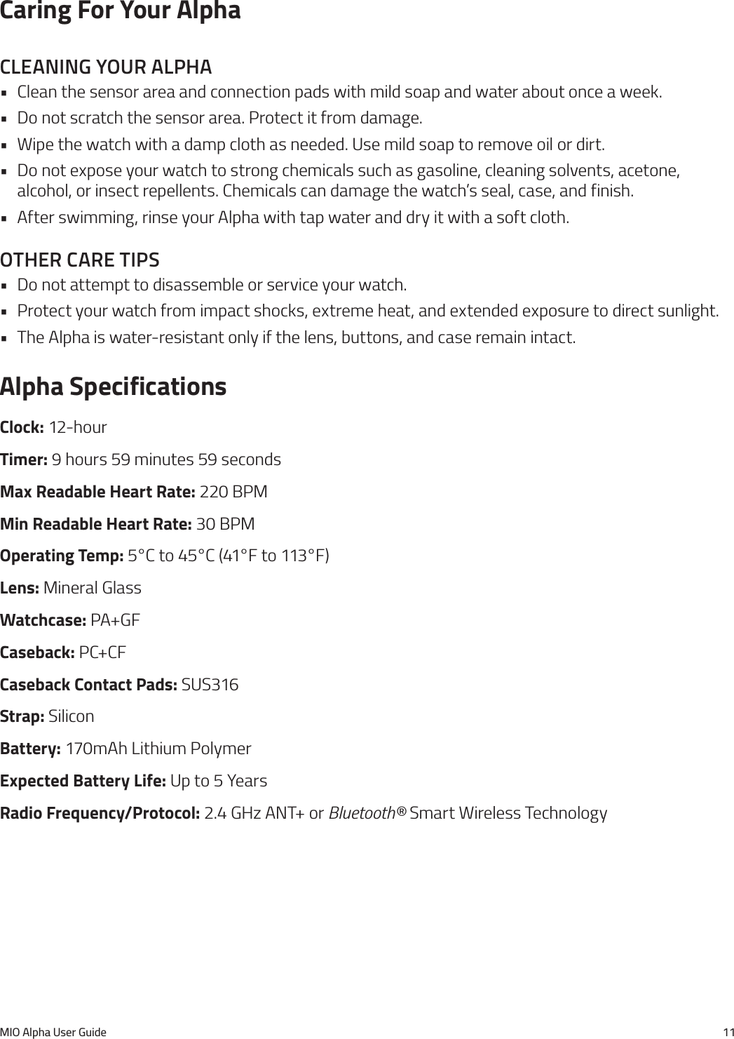 MIO Alpha User Guide 11Caring For Your AlphacleanIng your alpha&bull; Clean the sensor area and connection pads with mild soap and water about once a week.&bull; Do not scratch the sensor area. Protect it from damage.&bull; Wipe the watch with a damp cloth as needed. Use mild soap to remove oil or dirt.&bull; Do not expose your watch to strong chemicals such as gasoline, cleaning solvents, acetone, alcohol, or insect repellents. Chemicals can damage the watch&rsquo;s seal, case, and finish.&bull; After swimming, rinse your Alpha with tap water and dry it with a soft cloth.other care tIps&bull; Do not attempt to disassemble or service your watch.&bull; Protect your watch from impact shocks, extreme heat, and extended exposure to direct sunlight.&bull; The Alpha is water-resistant only if the lens, buttons, and case remain intact.Alpha SpecificationsClock: 12-hourTimer: 9 hours 59 minutes 59 secondsMax Readable Heart Rate: 220 BPMMin Readable Heart Rate: 30 BPMOperating Temp: 5&deg;C to 45&deg;C (41&deg;F to 113&deg;F)Lens: Mineral GlassWatchcase: PA+GFCaseback: PC+CFCaseback Contact Pads: SUS316Strap: SiliconBattery: 170mAh Lithium PolymerExpected Battery Life: Up to 5 YearsRadio Frequency/Protocol: 2.4 GHz ANT+ or Bluetooth&reg; Smart Wireless Technology