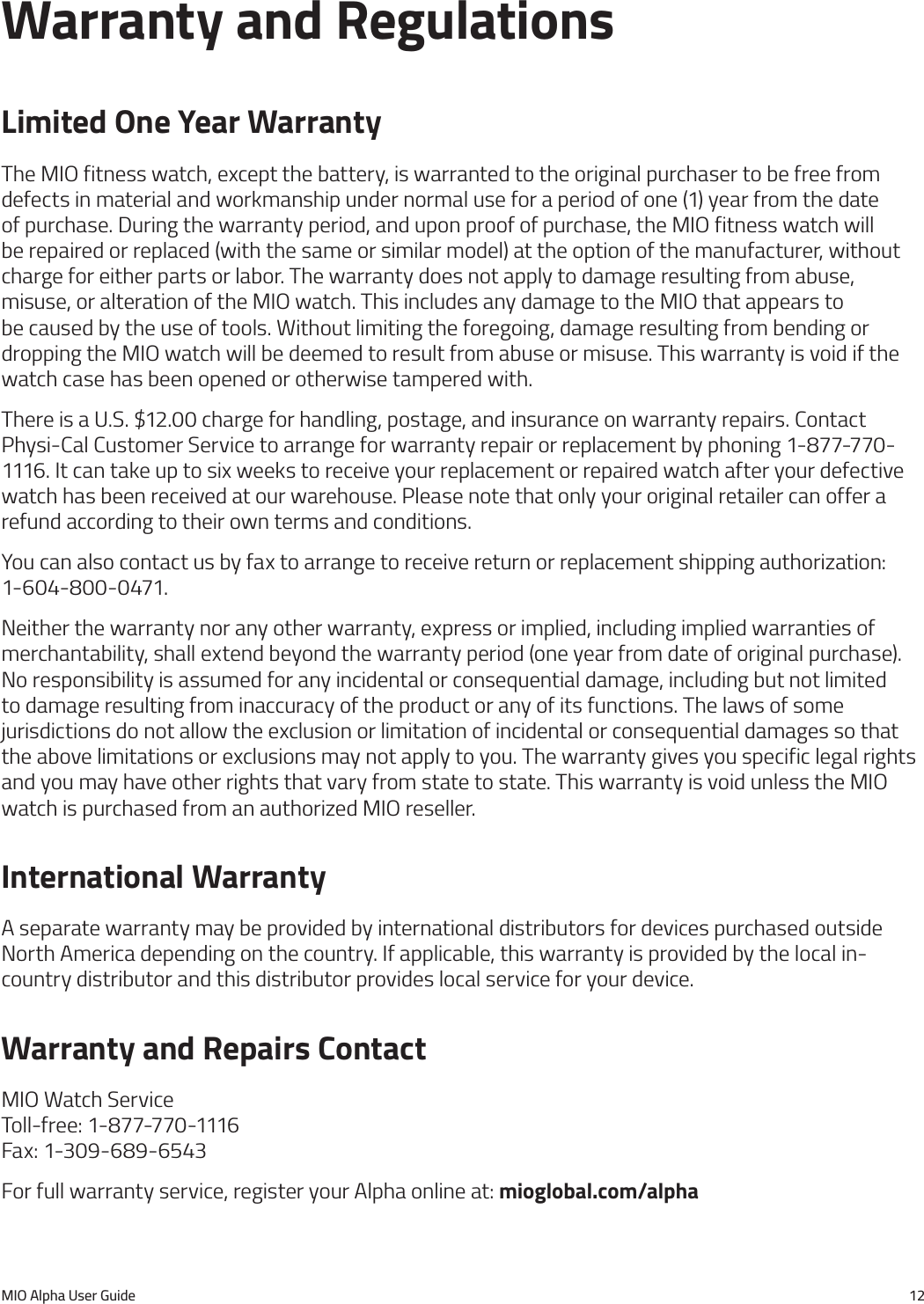 MIO Alpha User Guide 12Warranty and RegulationsLimited One Year WarrantyThe MIO fitness watch, except the battery, is warranted to the original purchaser to be free from defects in material and workmanship under normal use for a period of one (1) year from the date of purchase. During the warranty period, and upon proof of purchase, the MIO fitness watch will be repaired or replaced (with the same or similar model) at the option of the manufacturer, without charge for either parts or labor. The warranty does not apply to damage resulting from abuse, misuse, or alteration of the MIO watch. This includes any damage to the MIO that appears to be caused by the use of tools. Without limiting the foregoing, damage resulting from bending or dropping the MIO watch will be deemed to result from abuse or misuse. This warranty is void if the watch case has been opened or otherwise tampered with.There is a U.S. $12.00 charge for handling, postage, and insurance on warranty repairs. Contact Physi-Cal Customer Service to arrange for warranty repair or replacement by phoning 1-877-770-1116. It can take up to six weeks to receive your replacement or repaired watch after your defective watch has been received at our warehouse. Please note that only your original retailer can offer a refund according to their own terms and conditions.You can also contact us by fax to arrange to receive return or replacement shipping authorization: 1-604-800-0471.Neither the warranty nor any other warranty, express or implied, including implied warranties of merchantability, shall extend beyond the warranty period (one year from date of original purchase). No responsibility is assumed for any incidental or consequential damage, including but not limited to damage resulting from inaccuracy of the product or any of its functions. The laws of some jurisdictions do not allow the exclusion or limitation of incidental or consequential damages so that the above limitations or exclusions may not apply to you. The warranty gives you specific legal rights and you may have other rights that vary from state to state. This warranty is void unless the MIO watch is purchased from an authorized MIO reseller.International WarrantyA separate warranty may be provided by international distributors for devices purchased outside North America depending on the country. If applicable, this warranty is provided by the local in-country distributor and this distributor provides local service for your device.Warranty and Repairs ContactMIO Watch Service Toll-free: 1-877-770-1116 Fax: 1-309-689-6543For full warranty service, register your Alpha online at: mioglobal.com/alpha