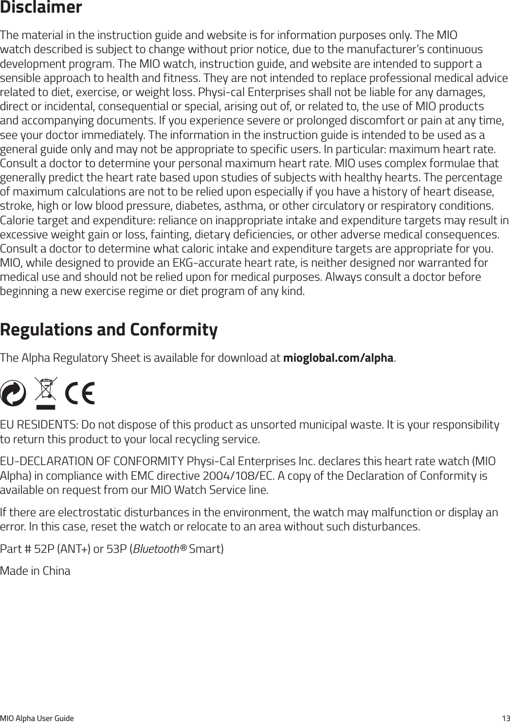 MIO Alpha User Guide 13DisclaimerThe material in the instruction guide and website is for information purposes only. The MIO watch described is subject to change without prior notice, due to the manufacturer&rsquo;s continuous development program. The MIO watch, instruction guide, and website are intended to support a sensible approach to health and fitness. They are not intended to replace professional medical advice related to diet, exercise, or weight loss. Physi-cal Enterprises shall not be liable for any damages, direct or incidental, consequential or special, arising out of, or related to, the use of MIO products and accompanying documents. If you experience severe or prolonged discomfort or pain at any time, see your doctor immediately. The information in the instruction guide is intended to be used as a general guide only and may not be appropriate to specific users. In particular: maximum heart rate. Consult a doctor to determine your personal maximum heart rate. MIO uses complex formulae that generally predict the heart rate based upon studies of subjects with healthy hearts. The percentage of maximum calculations are not to be relied upon especially if you have a history of heart disease, stroke, high or low blood pressure, diabetes, asthma, or other circulatory or respiratory conditions. Calorie target and expenditure: reliance on inappropriate intake and expenditure targets may result in excessive weight gain or loss, fainting, dietary deficiencies, or other adverse medical consequences. Consult a doctor to determine what caloric intake and expenditure targets are appropriate for you. MIO, while designed to provide an EKG-accurate heart rate, is neither designed nor warranted for medical use and should not be relied upon for medical purposes. Always consult a doctor before beginning a new exercise regime or diet program of any kind.Regulations and ConformityThe Alpha Regulatory Sheet is available for download at mioglobal.com/alpha.EU RESIDENTS: Do not dispose of this product as unsorted municipal waste. It is your responsibility to return this product to your local recycling service.EU-DECLARATION OF CONFORMITY Physi-Cal Enterprises Inc. declares this heart rate watch (MIO Alpha) in compliance with EMC directive 2004/108/EC. A copy of the Declaration of Conformity is available on request from our MIO Watch Service line.If there are electrostatic disturbances in the environment, the watch may malfunction or display an error. In this case, reset the watch or relocate to an area without such disturbances.Part # 52P (ANT+) or 53P (Bluetooth&reg; Smart)Made in China