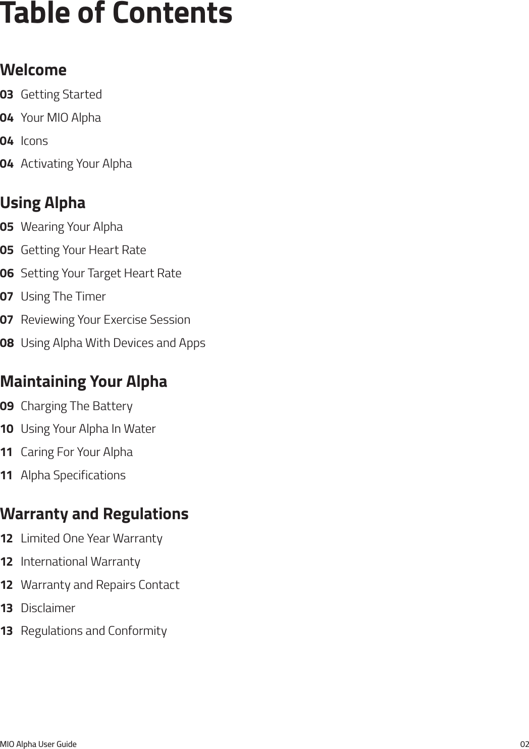 MIO Alpha User Guide 02Table of ContentsWelcome03  Getting Started04  Your MIO Alpha04 Icons04  Activating Your AlphaUsing Alpha05  Wearing Your Alpha05  Getting Your Heart Rate06  Setting Your Target Heart Rate07  Using The Timer07  Reviewing Your Exercise Session08  Using Alpha With Devices and AppsMaintaining Your Alpha09  Charging The Battery10  Using Your Alpha In Water11  Caring For Your Alpha11  Alpha SpecificationsWarranty and Regulations12  Limited One Year Warranty12  International Warranty12  Warranty and Repairs Contact13 Disclaimer13  Regulations and Conformity