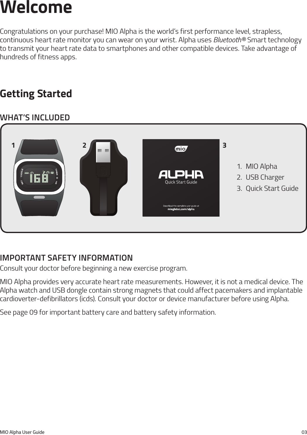 MIO Alpha User Guide 03WelcomeCongratulations on your purchase! MIO Alpha is the world&rsquo;s first performance level, strapless, continuous heart rate monitor you can wear on your wrist. Alpha uses Bluetooth&reg; Smart technology to transmit your heart rate data to smartphones and other compatible devices. Take advantage of hundreds of fitness apps.Getting StartedWhat&rsquo;s Included1.  MIO Alpha2.  USB Charger3.  Quick Start Guide1 2 3Important safety InformatIonConsult your doctor before beginning a new exercise program.MIO Alpha provides very accurate heart rate measurements. However, it is not a medical device. The Alpha watch and USB dongle contain strong magnets that could affect pacemakers and implantable cardioverter-defibrillators (icds). Consult your doctor or device manufacturer before using Alpha.See page 09 for important battery care and battery safety information.