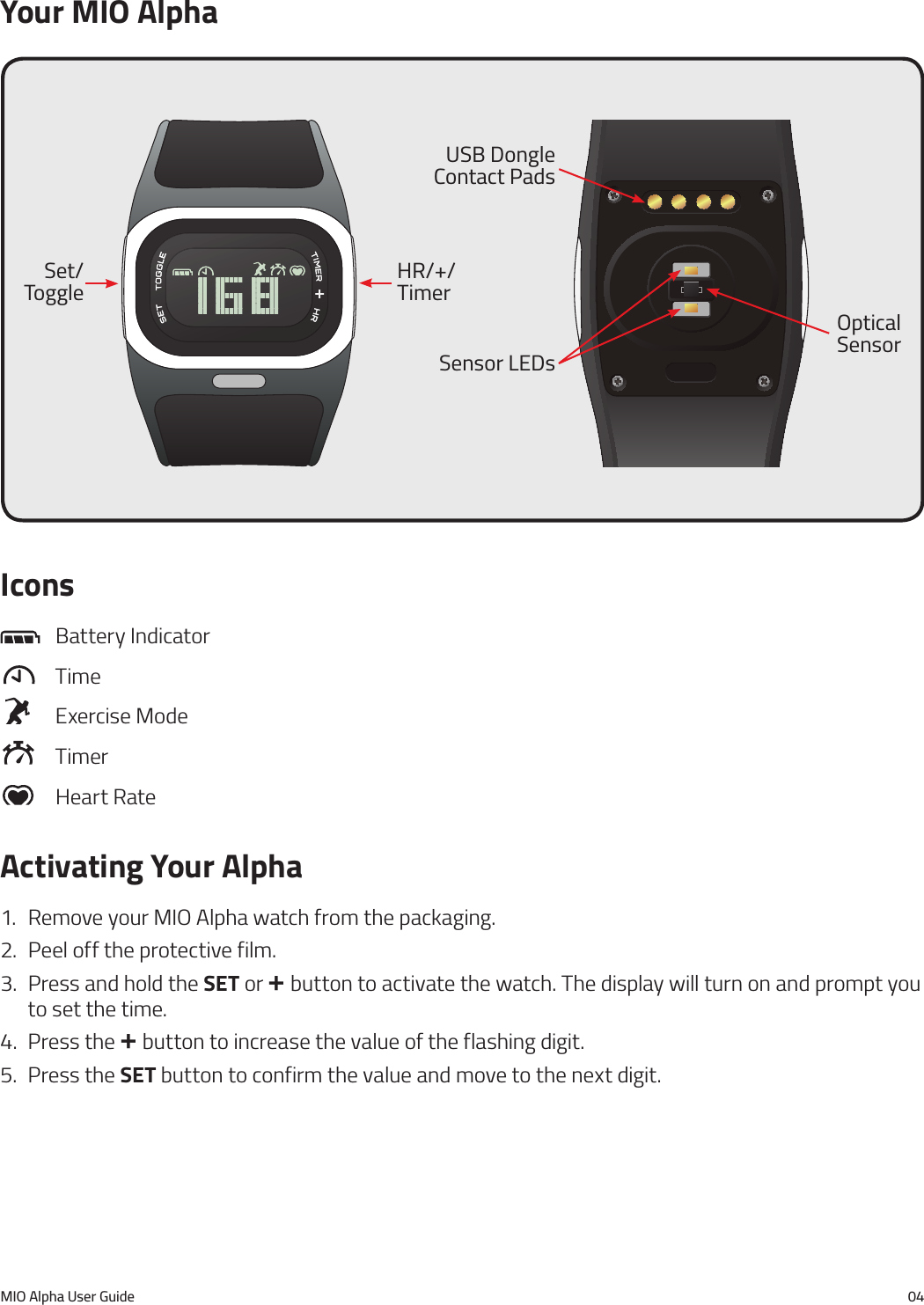 MIO Alpha User Guide 04Icons  Battery Indicator  Time   Exercise Mode  Timer   Heart RateActivating Your Alpha1.  Remove your MIO Alpha watch from the packaging.2.  Peel off the protective film.3.  Press and hold the SET or + button to activate the watch. The display will turn on and prompt you to set the time.4.  Press the + button to increase the value of the flashing digit.5.  Press the SET button to confirm the value and move to the next digit.Set/ToggleOptical SensorHR/+/TimerUSB Dongle Contact PadsSensor LEDsYour MIO Alpha