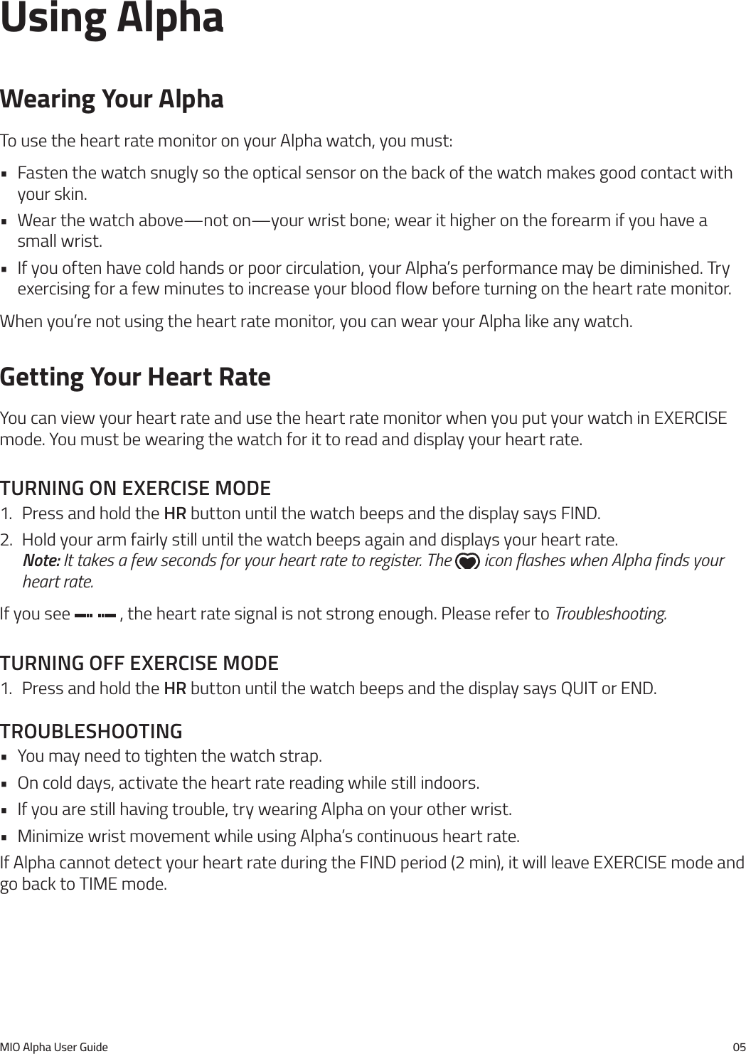 MIO Alpha User Guide 05Using AlphaWearing Your AlphaTo use the heart rate monitor on your Alpha watch, you must:&bull; Fasten the watch snugly so the optical sensor on the back of the watch makes good contact with your skin.&bull; Wear the watch above&mdash;not on&mdash;your wrist bone; wear it higher on the forearm if you have a small wrist.&bull; If you often have cold hands or poor circulation, your Alpha&rsquo;s performance may be diminished. Try exercising for a few minutes to increase your blood flow before turning on the heart rate monitor.When you&rsquo;re not using the heart rate monitor, you can wear your Alpha like any watch.Getting Your Heart RateYou can view your heart rate and use the heart rate monitor when you put your watch in EXERCISE mode. You must be wearing the watch for it to read and display your heart rate.turnIng on exercIse mode1.  Press and hold the hr button until the watch beeps and the display says FIND.2.  Hold your arm fairly still until the watch beeps again and displays your heart rate.  Note: It takes a few seconds for your heart rate to register. The   icon flashes when Alpha finds your heart rate.If you see   , the heart rate signal is not strong enough. Please refer to Troubleshooting.turnIng off exercIse mode1.  Press and hold the hr button until the watch beeps and the display says QUIT or END.troubleshootIng&bull; You may need to tighten the watch strap.&bull; On cold days, activate the heart rate reading while still indoors.&bull; If you are still having trouble, try wearing Alpha on your other wrist.&bull; Minimize wrist movement while using Alpha&rsquo;s continuous heart rate.If Alpha cannot detect your heart rate during the FIND period (2 min), it will leave EXERCISE mode and go back to TIME mode.